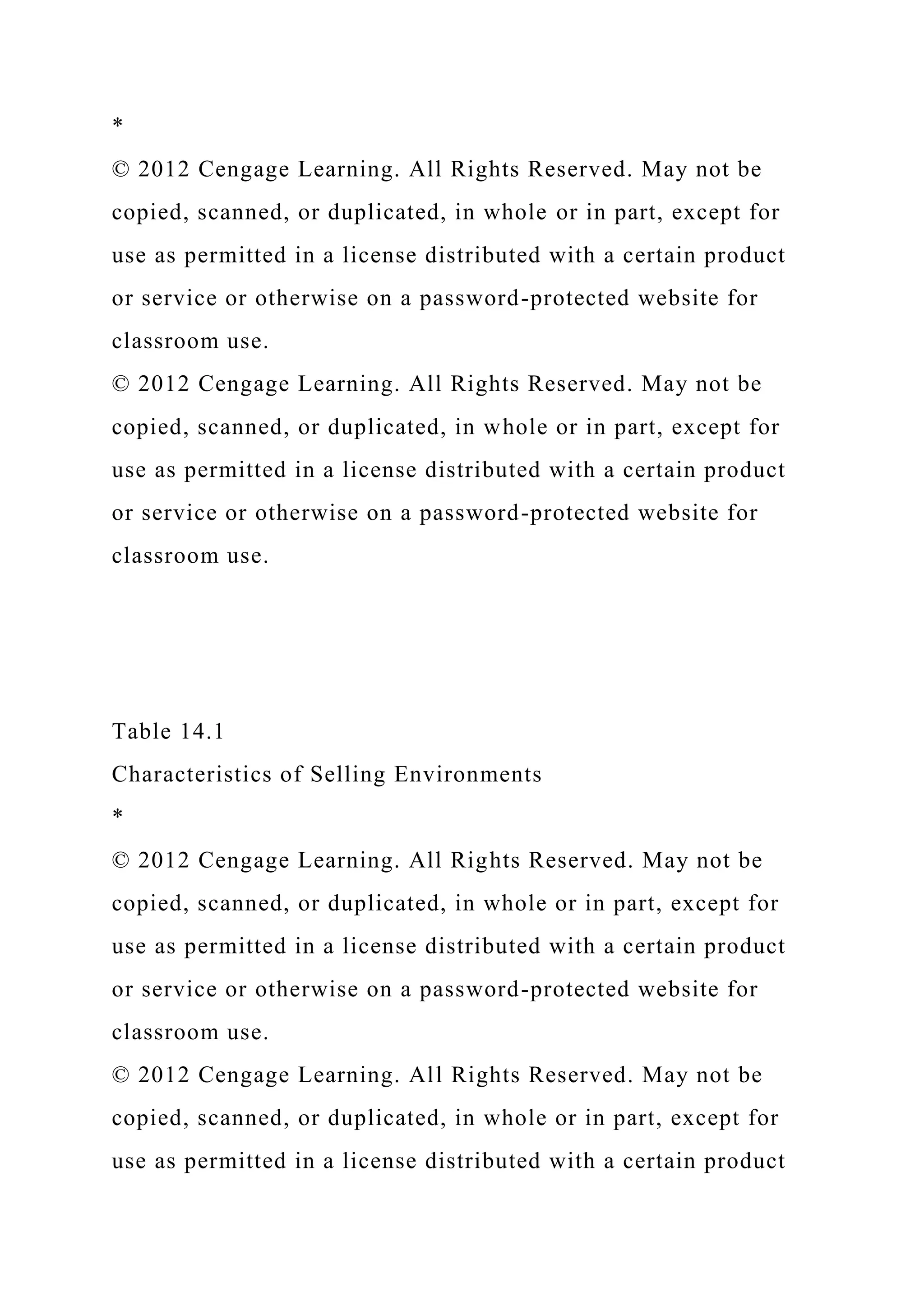 *
© 2012 Cengage Learning. All Rights Reserved. May not be
copied, scanned, or duplicated, in whole or in part, except for
use as permitted in a license distributed with a certain product
or service or otherwise on a password-protected website for
classroom use.
© 2012 Cengage Learning. All Rights Reserved. May not be
copied, scanned, or duplicated, in whole or in part, except for
use as permitted in a license distributed with a certain product
or service or otherwise on a password-protected website for
classroom use.
Table 14.1
Characteristics of Selling Environments
*
© 2012 Cengage Learning. All Rights Reserved. May not be
copied, scanned, or duplicated, in whole or in part, except for
use as permitted in a license distributed with a certain product
or service or otherwise on a password-protected website for
classroom use.
© 2012 Cengage Learning. All Rights Reserved. May not be
copied, scanned, or duplicated, in whole or in part, except for
use as permitted in a license distributed with a certain product
 