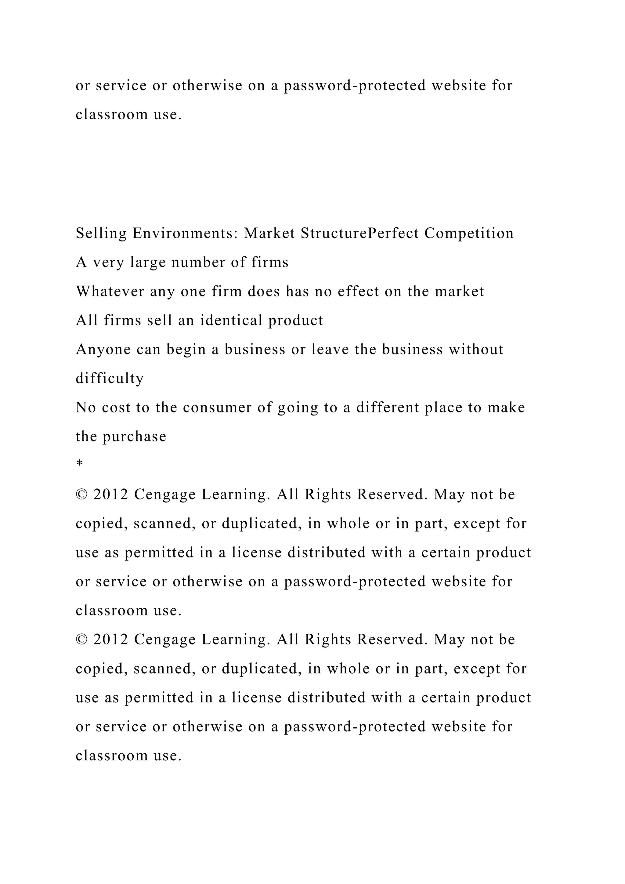 or service or otherwise on a password-protected website for
classroom use.
Selling Environments: Market StructurePerfect Competition
A very large number of firms
Whatever any one firm does has no effect on the market
All firms sell an identical product
Anyone can begin a business or leave the business without
difficulty
No cost to the consumer of going to a different place to make
the purchase
*
© 2012 Cengage Learning. All Rights Reserved. May not be
copied, scanned, or duplicated, in whole or in part, except for
use as permitted in a license distributed with a certain product
or service or otherwise on a password-protected website for
classroom use.
© 2012 Cengage Learning. All Rights Reserved. May not be
copied, scanned, or duplicated, in whole or in part, except for
use as permitted in a license distributed with a certain product
or service or otherwise on a password-protected website for
classroom use.
 