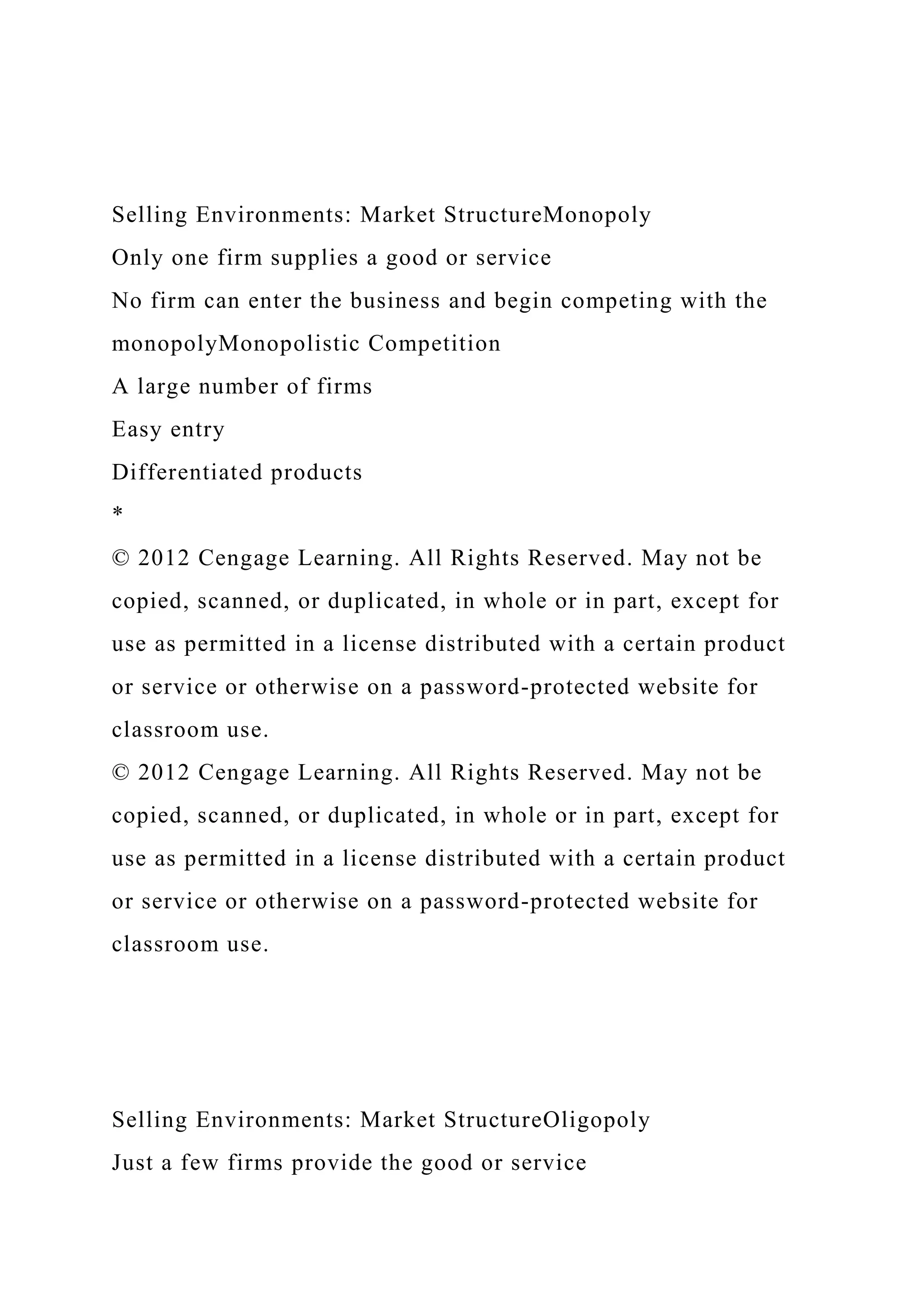 Selling Environments: Market StructureMonopoly
Only one firm supplies a good or service
No firm can enter the business and begin competing with the
monopolyMonopolistic Competition
A large number of firms
Easy entry
Differentiated products
*
© 2012 Cengage Learning. All Rights Reserved. May not be
copied, scanned, or duplicated, in whole or in part, except for
use as permitted in a license distributed with a certain product
or service or otherwise on a password-protected website for
classroom use.
© 2012 Cengage Learning. All Rights Reserved. May not be
copied, scanned, or duplicated, in whole or in part, except for
use as permitted in a license distributed with a certain product
or service or otherwise on a password-protected website for
classroom use.
Selling Environments: Market StructureOligopoly
Just a few firms provide the good or service
 