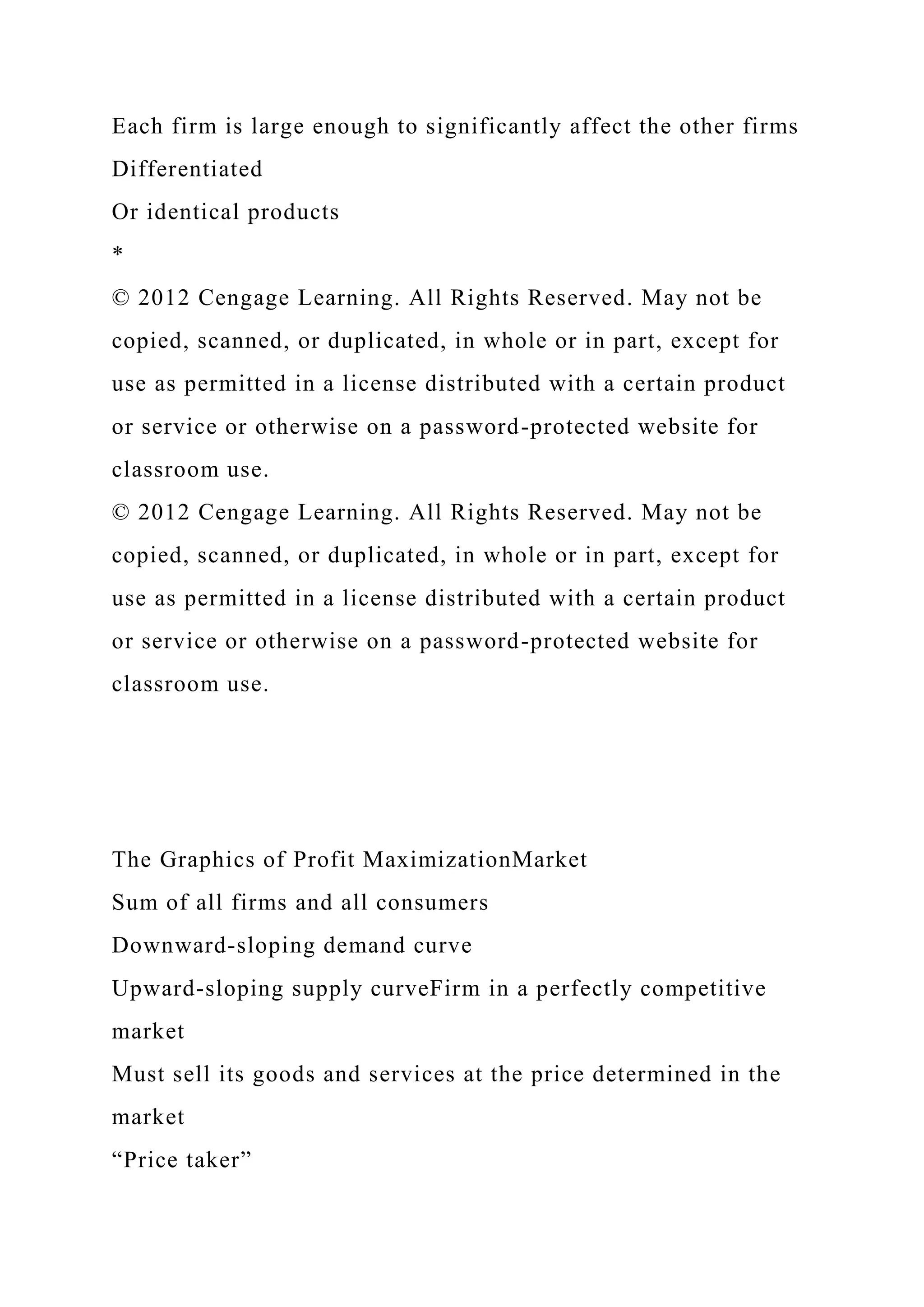 Each firm is large enough to significantly affect the other firms
Differentiated
Or identical products
*
© 2012 Cengage Learning. All Rights Reserved. May not be
copied, scanned, or duplicated, in whole or in part, except for
use as permitted in a license distributed with a certain product
or service or otherwise on a password-protected website for
classroom use.
© 2012 Cengage Learning. All Rights Reserved. May not be
copied, scanned, or duplicated, in whole or in part, except for
use as permitted in a license distributed with a certain product
or service or otherwise on a password-protected website for
classroom use.
The Graphics of Profit MaximizationMarket
Sum of all firms and all consumers
Downward-sloping demand curve
Upward-sloping supply curveFirm in a perfectly competitive
market
Must sell its goods and services at the price determined in the
market
“Price taker”
 