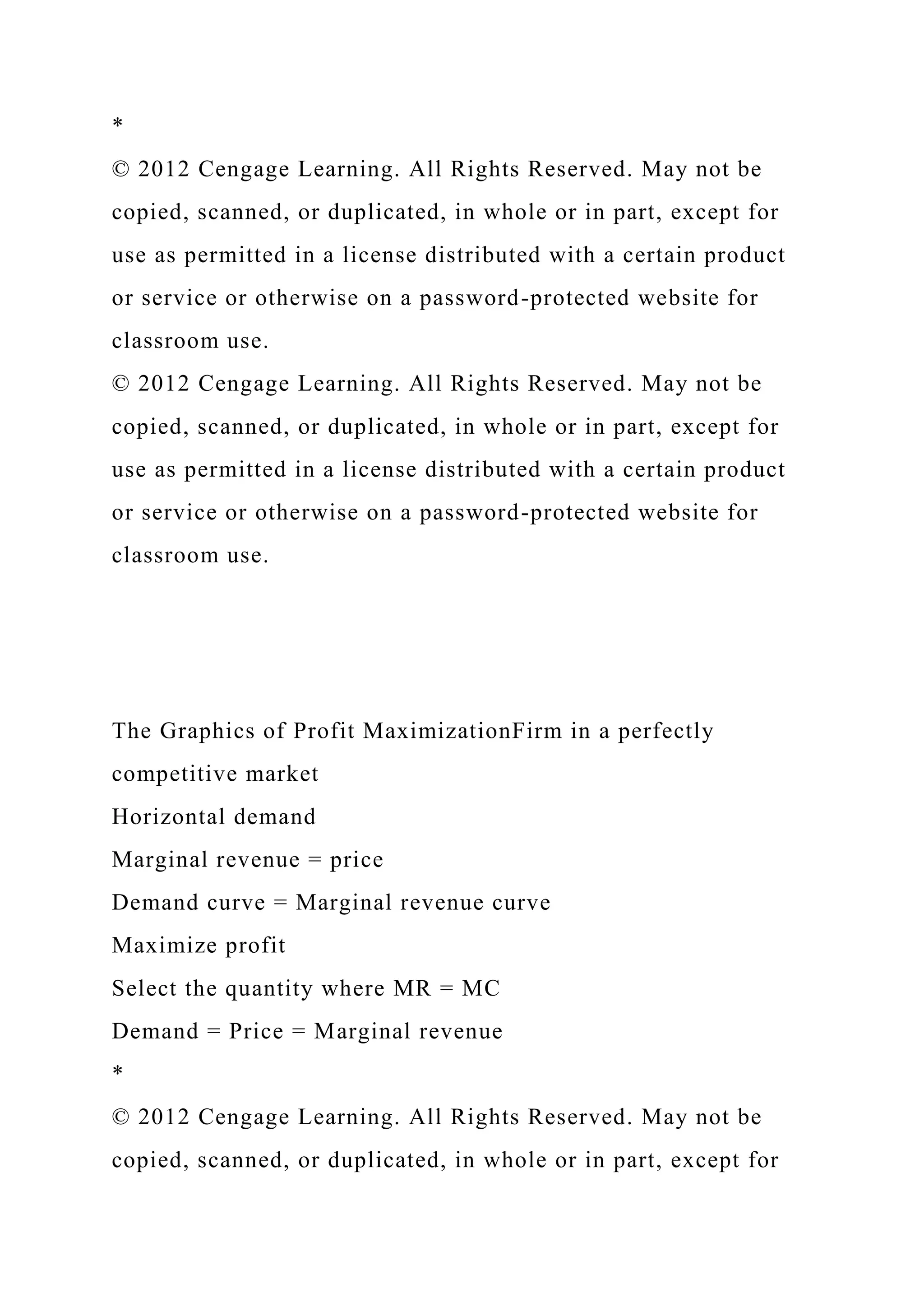 *
© 2012 Cengage Learning. All Rights Reserved. May not be
copied, scanned, or duplicated, in whole or in part, except for
use as permitted in a license distributed with a certain product
or service or otherwise on a password-protected website for
classroom use.
© 2012 Cengage Learning. All Rights Reserved. May not be
copied, scanned, or duplicated, in whole or in part, except for
use as permitted in a license distributed with a certain product
or service or otherwise on a password-protected website for
classroom use.
The Graphics of Profit MaximizationFirm in a perfectly
competitive market
Horizontal demand
Marginal revenue = price
Demand curve = Marginal revenue curve
Maximize profit
Select the quantity where MR = MC
Demand = Price = Marginal revenue
*
© 2012 Cengage Learning. All Rights Reserved. May not be
copied, scanned, or duplicated, in whole or in part, except for
 
