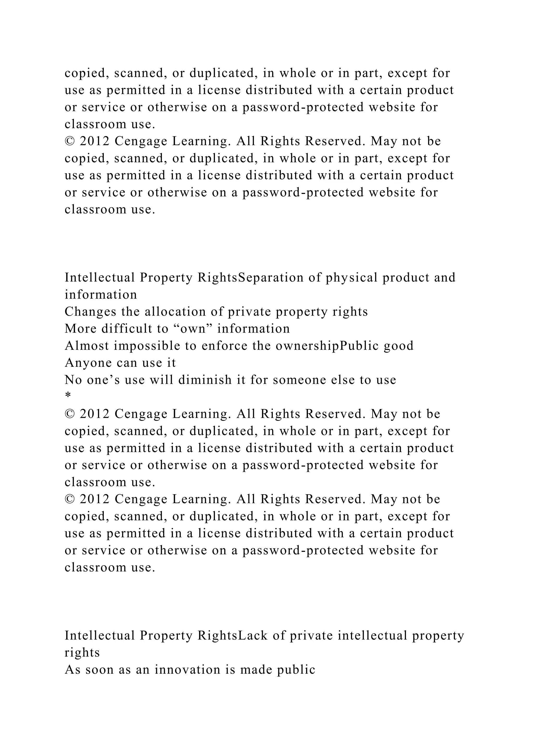 copied, scanned, or duplicated, in whole or in part, except for
use as permitted in a license distributed with a certain product
or service or otherwise on a password-protected website for
classroom use.
© 2012 Cengage Learning. All Rights Reserved. May not be
copied, scanned, or duplicated, in whole or in part, except for
use as permitted in a license distributed with a certain product
or service or otherwise on a password-protected website for
classroom use.
Intellectual Property RightsSeparation of physical product and
information
Changes the allocation of private property rights
More difficult to “own” information
Almost impossible to enforce the ownershipPublic good
Anyone can use it
No one’s use will diminish it for someone else to use
*
© 2012 Cengage Learning. All Rights Reserved. May not be
copied, scanned, or duplicated, in whole or in part, except for
use as permitted in a license distributed with a certain product
or service or otherwise on a password-protected website for
classroom use.
© 2012 Cengage Learning. All Rights Reserved. May not be
copied, scanned, or duplicated, in whole or in part, except for
use as permitted in a license distributed with a certain product
or service or otherwise on a password-protected website for
classroom use.
Intellectual Property RightsLack of private intellectual property
rights
As soon as an innovation is made public
 