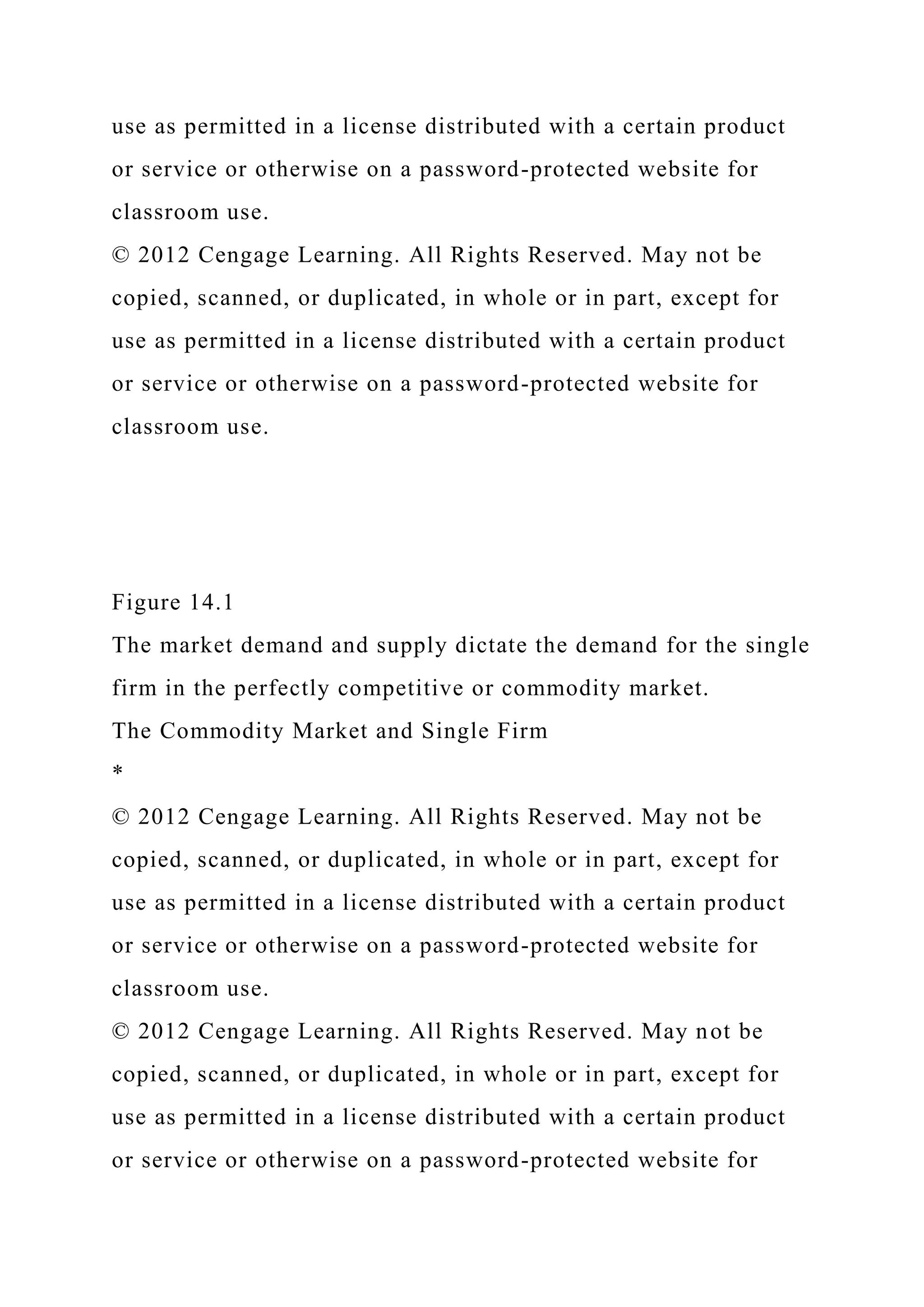 use as permitted in a license distributed with a certain product
or service or otherwise on a password-protected website for
classroom use.
© 2012 Cengage Learning. All Rights Reserved. May not be
copied, scanned, or duplicated, in whole or in part, except for
use as permitted in a license distributed with a certain product
or service or otherwise on a password-protected website for
classroom use.
Figure 14.1
The market demand and supply dictate the demand for the single
firm in the perfectly competitive or commodity market.
The Commodity Market and Single Firm
*
© 2012 Cengage Learning. All Rights Reserved. May not be
copied, scanned, or duplicated, in whole or in part, except for
use as permitted in a license distributed with a certain product
or service or otherwise on a password-protected website for
classroom use.
© 2012 Cengage Learning. All Rights Reserved. May not be
copied, scanned, or duplicated, in whole or in part, except for
use as permitted in a license distributed with a certain product
or service or otherwise on a password-protected website for
 