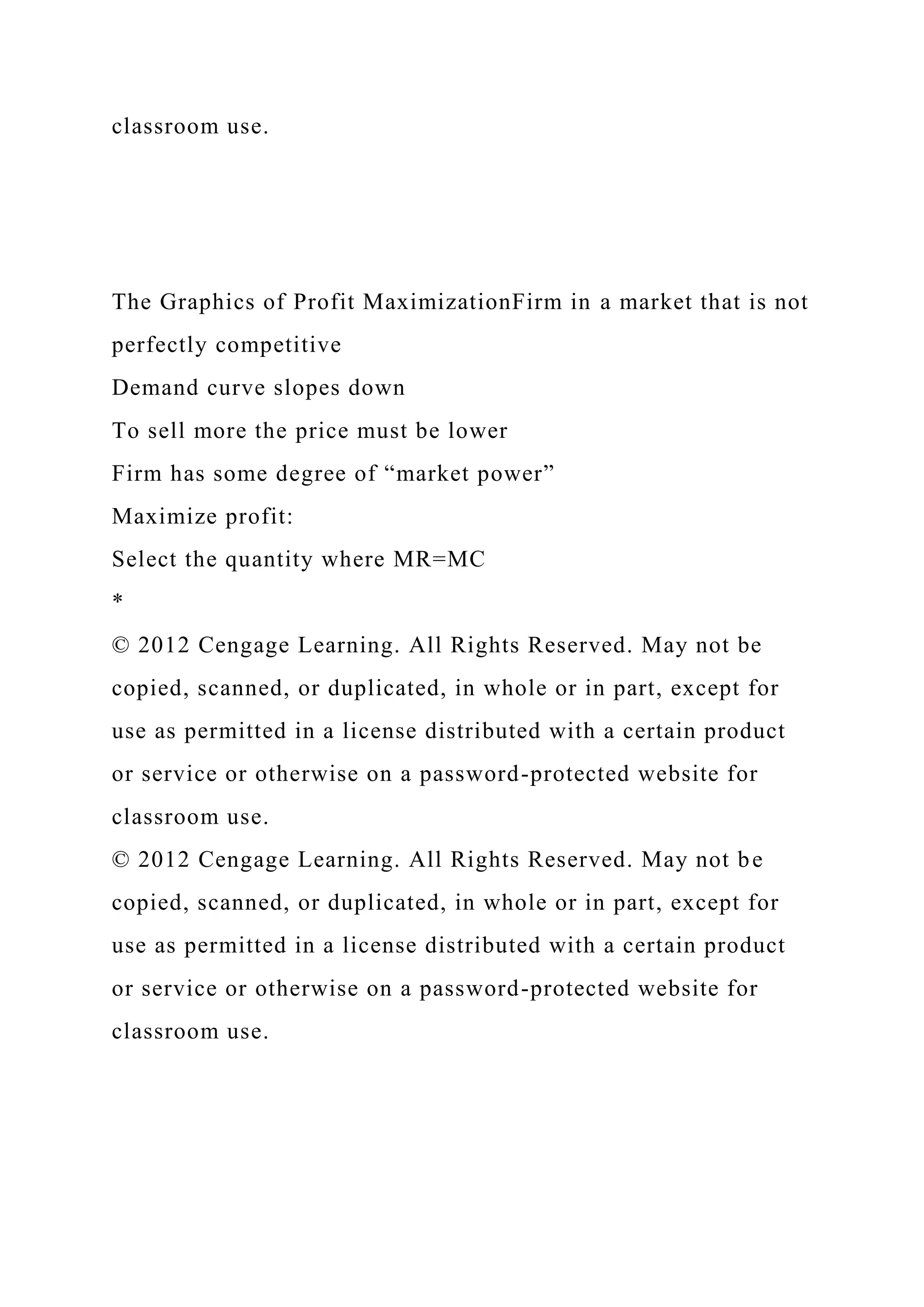 classroom use.
The Graphics of Profit MaximizationFirm in a market that is not
perfectly competitive
Demand curve slopes down
To sell more the price must be lower
Firm has some degree of “market power”
Maximize profit:
Select the quantity where MR=MC
*
© 2012 Cengage Learning. All Rights Reserved. May not be
copied, scanned, or duplicated, in whole or in part, except for
use as permitted in a license distributed with a certain product
or service or otherwise on a password-protected website for
classroom use.
© 2012 Cengage Learning. All Rights Reserved. May not be
copied, scanned, or duplicated, in whole or in part, except for
use as permitted in a license distributed with a certain product
or service or otherwise on a password-protected website for
classroom use.
 