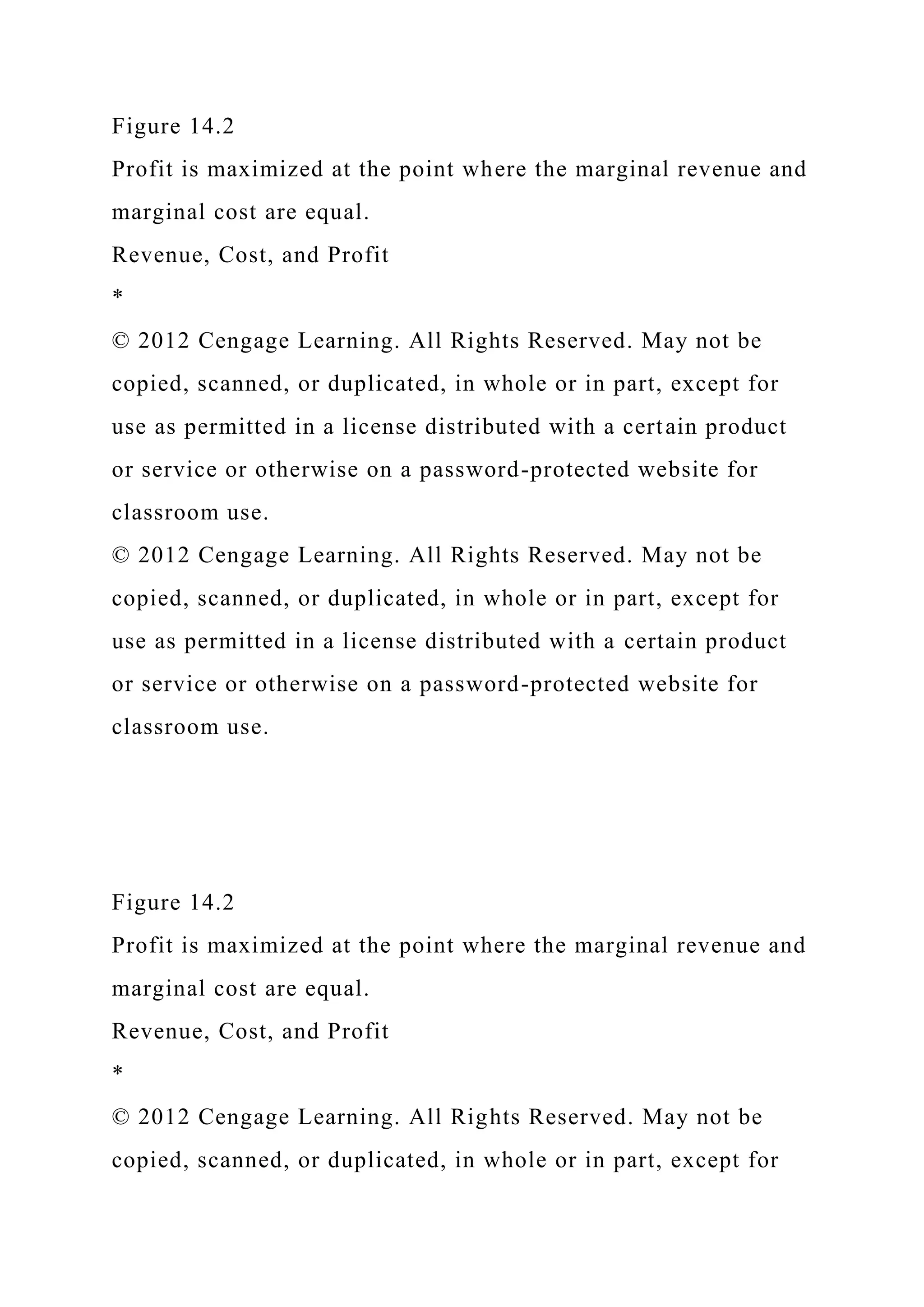 Figure 14.2
Profit is maximized at the point where the marginal revenue and
marginal cost are equal.
Revenue, Cost, and Profit
*
© 2012 Cengage Learning. All Rights Reserved. May not be
copied, scanned, or duplicated, in whole or in part, except for
use as permitted in a license distributed with a certain product
or service or otherwise on a password-protected website for
classroom use.
© 2012 Cengage Learning. All Rights Reserved. May not be
copied, scanned, or duplicated, in whole or in part, except for
use as permitted in a license distributed with a certain product
or service or otherwise on a password-protected website for
classroom use.
Figure 14.2
Profit is maximized at the point where the marginal revenue and
marginal cost are equal.
Revenue, Cost, and Profit
*
© 2012 Cengage Learning. All Rights Reserved. May not be
copied, scanned, or duplicated, in whole or in part, except for
 