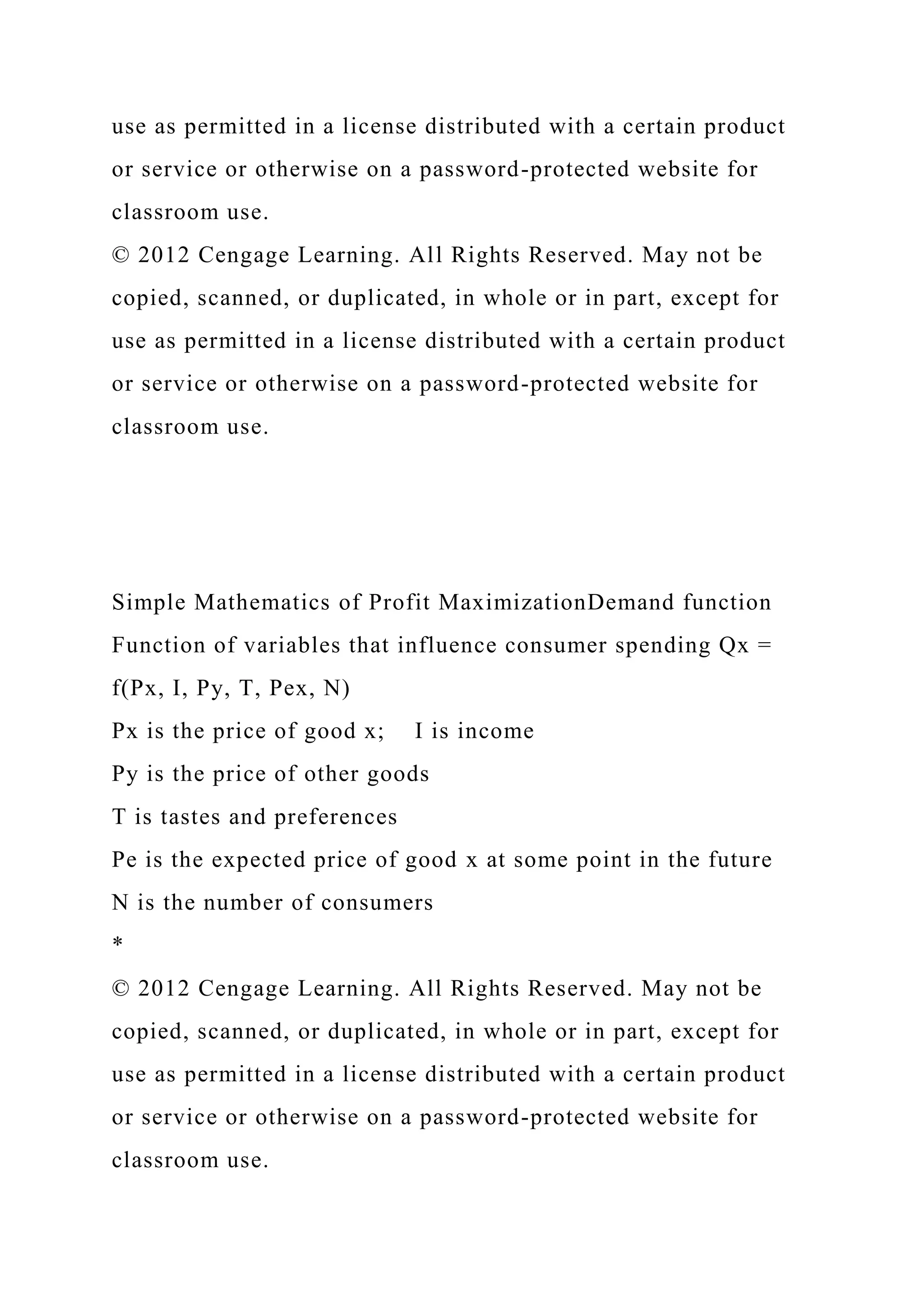 use as permitted in a license distributed with a certain product
or service or otherwise on a password-protected website for
classroom use.
© 2012 Cengage Learning. All Rights Reserved. May not be
copied, scanned, or duplicated, in whole or in part, except for
use as permitted in a license distributed with a certain product
or service or otherwise on a password-protected website for
classroom use.
Simple Mathematics of Profit MaximizationDemand function
Function of variables that influence consumer spending Qx =
f(Px, I, Py, T, Pex, N)
Px is the price of good x; I is income
Py is the price of other goods
T is tastes and preferences
Pe is the expected price of good x at some point in the future
N is the number of consumers
*
© 2012 Cengage Learning. All Rights Reserved. May not be
copied, scanned, or duplicated, in whole or in part, except for
use as permitted in a license distributed with a certain product
or service or otherwise on a password-protected website for
classroom use.
 