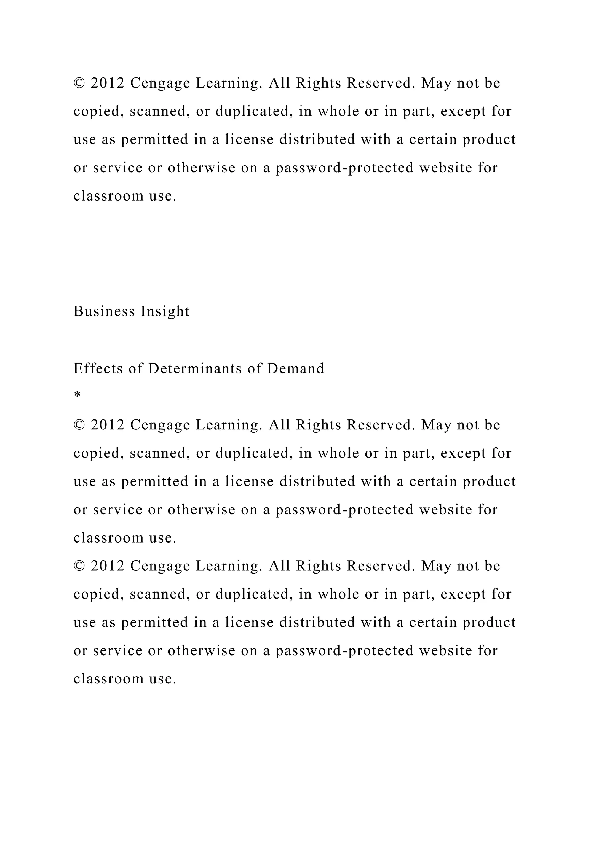 © 2012 Cengage Learning. All Rights Reserved. May not be
copied, scanned, or duplicated, in whole or in part, except for
use as permitted in a license distributed with a certain product
or service or otherwise on a password-protected website for
classroom use.
Business Insight
Effects of Determinants of Demand
*
© 2012 Cengage Learning. All Rights Reserved. May not be
copied, scanned, or duplicated, in whole or in part, except for
use as permitted in a license distributed with a certain product
or service or otherwise on a password-protected website for
classroom use.
© 2012 Cengage Learning. All Rights Reserved. May not be
copied, scanned, or duplicated, in whole or in part, except for
use as permitted in a license distributed with a certain product
or service or otherwise on a password-protected website for
classroom use.
 