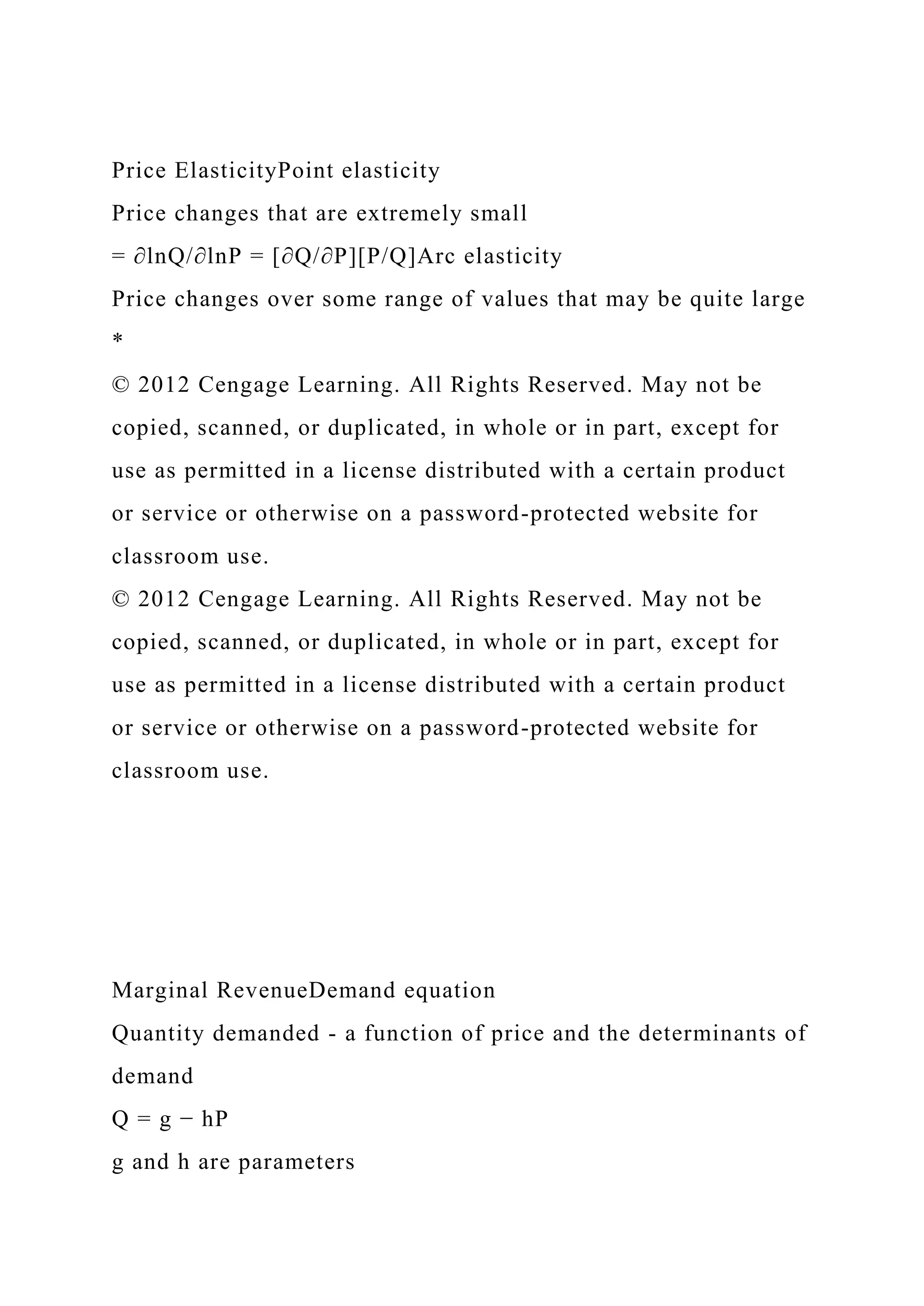Price ElasticityPoint elasticity
Price changes that are extremely small
= ∂lnQ/∂lnP = [∂Q/∂P][P/Q]Arc elasticity
Price changes over some range of values that may be quite large
*
© 2012 Cengage Learning. All Rights Reserved. May not be
copied, scanned, or duplicated, in whole or in part, except for
use as permitted in a license distributed with a certain product
or service or otherwise on a password-protected website for
classroom use.
© 2012 Cengage Learning. All Rights Reserved. May not be
copied, scanned, or duplicated, in whole or in part, except for
use as permitted in a license distributed with a certain product
or service or otherwise on a password-protected website for
classroom use.
Marginal RevenueDemand equation
Quantity demanded - a function of price and the determinants of
demand
Q = g − hP
g and h are parameters
 