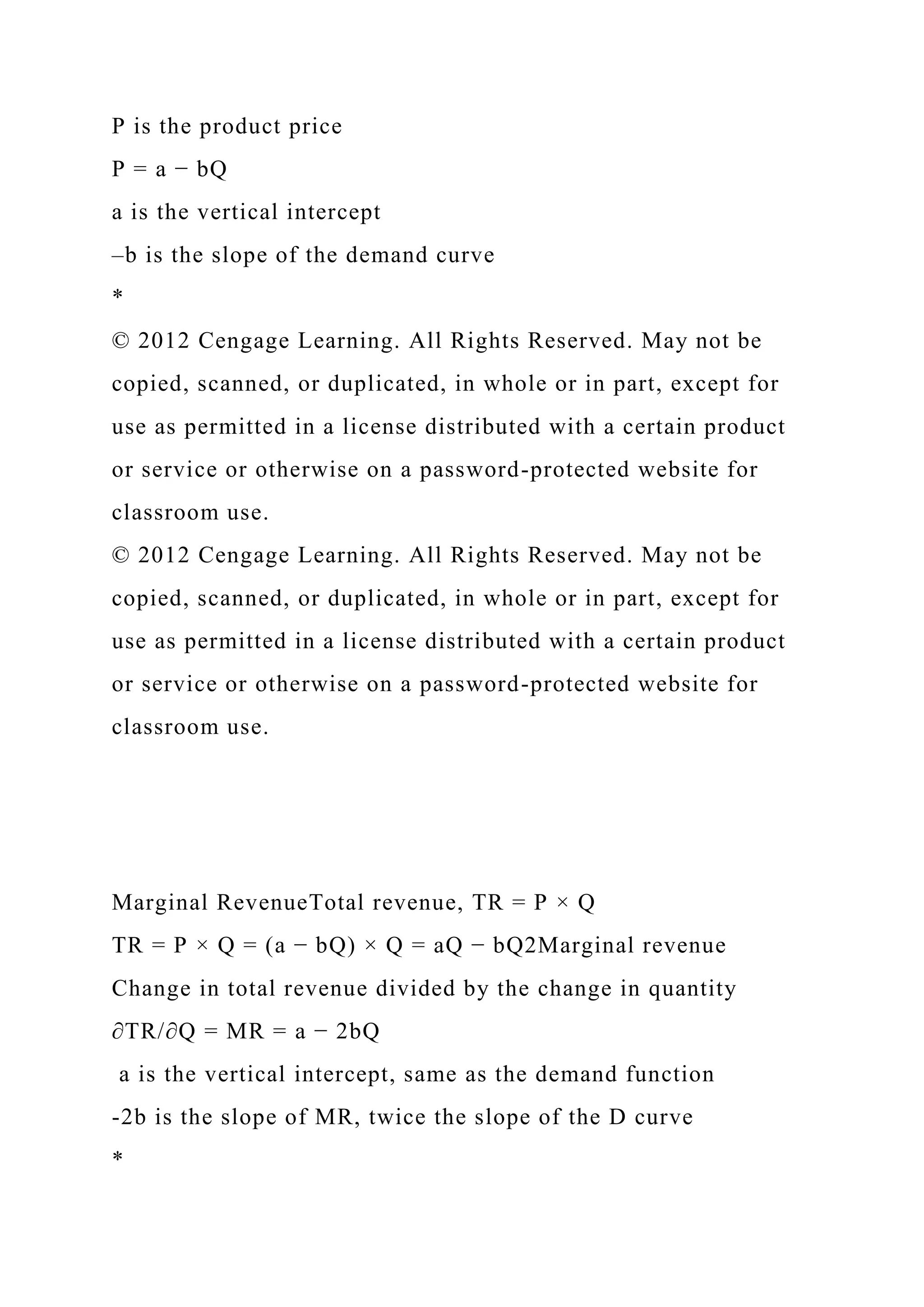 P is the product price
P = a − bQ
a is the vertical intercept
–b is the slope of the demand curve
*
© 2012 Cengage Learning. All Rights Reserved. May not be
copied, scanned, or duplicated, in whole or in part, except for
use as permitted in a license distributed with a certain product
or service or otherwise on a password-protected website for
classroom use.
© 2012 Cengage Learning. All Rights Reserved. May not be
copied, scanned, or duplicated, in whole or in part, except for
use as permitted in a license distributed with a certain product
or service or otherwise on a password-protected website for
classroom use.
Marginal RevenueTotal revenue, TR = P × Q
TR = P × Q = (a − bQ) × Q = aQ − bQ2Marginal revenue
Change in total revenue divided by the change in quantity
∂TR/∂Q = MR = a − 2bQ
a is the vertical intercept, same as the demand function
-2b is the slope of MR, twice the slope of the D curve
*
 