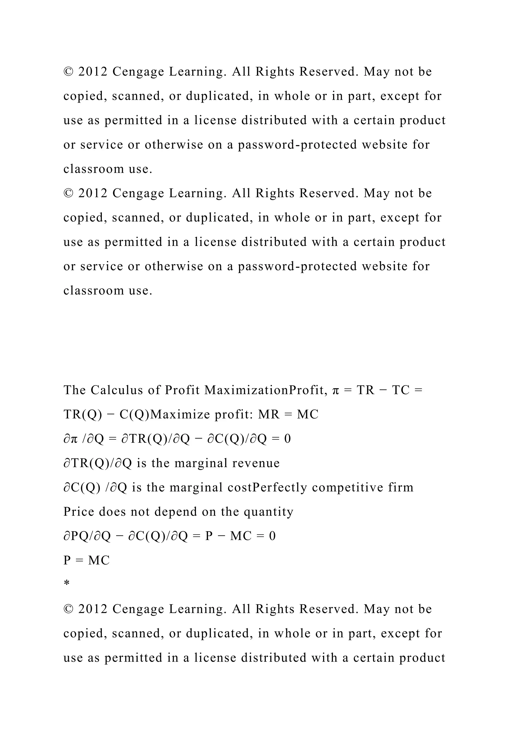 © 2012 Cengage Learning. All Rights Reserved. May not be
copied, scanned, or duplicated, in whole or in part, except for
use as permitted in a license distributed with a certain product
or service or otherwise on a password-protected website for
classroom use.
© 2012 Cengage Learning. All Rights Reserved. May not be
copied, scanned, or duplicated, in whole or in part, except for
use as permitted in a license distributed with a certain product
or service or otherwise on a password-protected website for
classroom use.
The Calculus of Profit MaximizationProfit, π = TR − TC =
TR(Q) − C(Q)Maximize profit: MR = MC
∂π /∂Q = ∂TR(Q)/∂Q − ∂C(Q)/∂Q = 0
∂TR(Q)/∂Q is the marginal revenue
∂C(Q) /∂Q is the marginal costPerfectly competitive firm
Price does not depend on the quantity
∂PQ/∂Q − ∂C(Q)/∂Q = P − MC = 0
P = MC
*
© 2012 Cengage Learning. All Rights Reserved. May not be
copied, scanned, or duplicated, in whole or in part, except for
use as permitted in a license distributed with a certain product
 