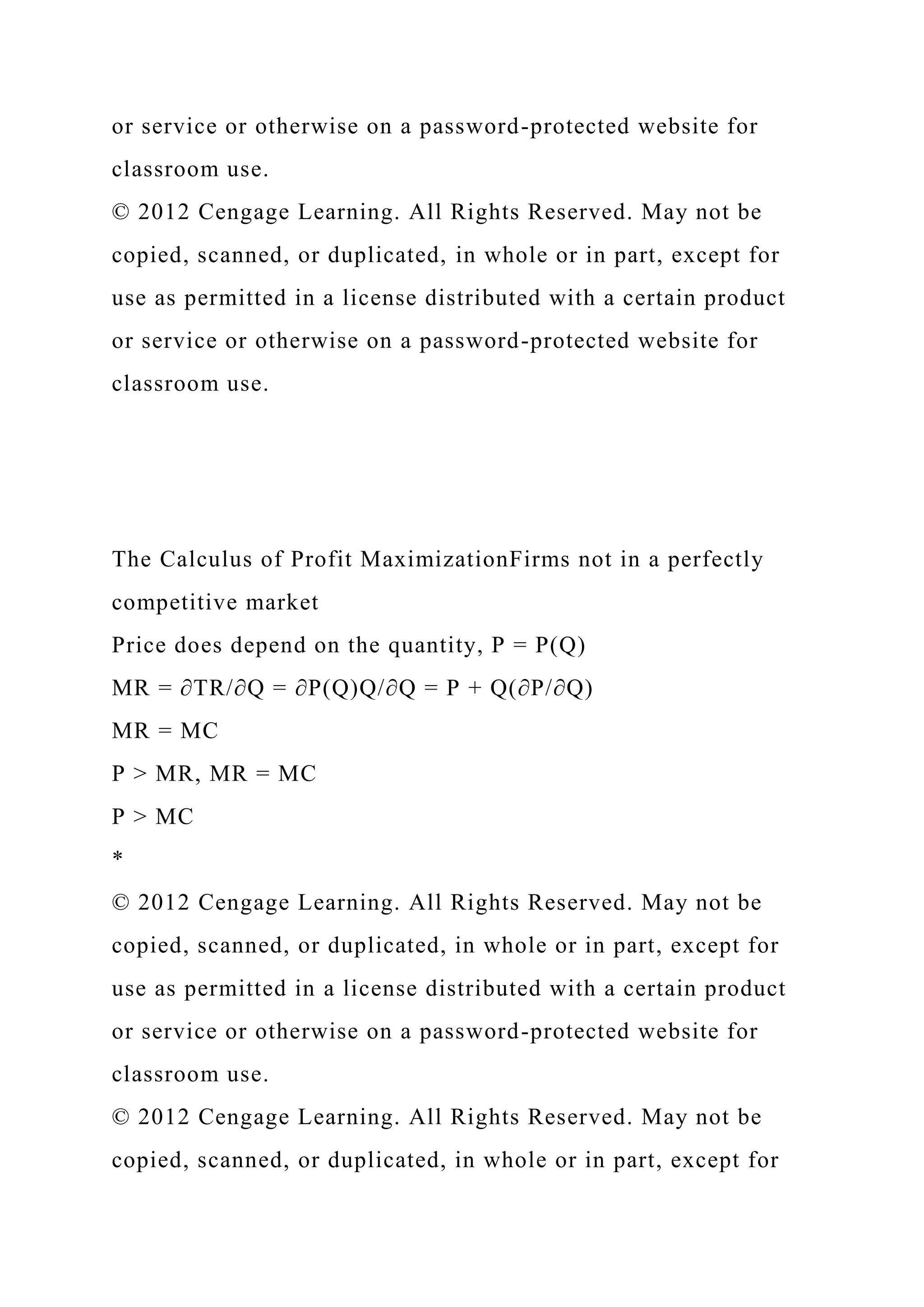 or service or otherwise on a password-protected website for
classroom use.
© 2012 Cengage Learning. All Rights Reserved. May not be
copied, scanned, or duplicated, in whole or in part, except for
use as permitted in a license distributed with a certain product
or service or otherwise on a password-protected website for
classroom use.
The Calculus of Profit MaximizationFirms not in a perfectly
competitive market
Price does depend on the quantity, P = P(Q)
MR = ∂TR/∂Q = ∂P(Q)Q/∂Q = P + Q(∂P/∂Q)
MR = MC
P > MR, MR = MC
P > MC
*
© 2012 Cengage Learning. All Rights Reserved. May not be
copied, scanned, or duplicated, in whole or in part, except for
use as permitted in a license distributed with a certain product
or service or otherwise on a password-protected website for
classroom use.
© 2012 Cengage Learning. All Rights Reserved. May not be
copied, scanned, or duplicated, in whole or in part, except for
 