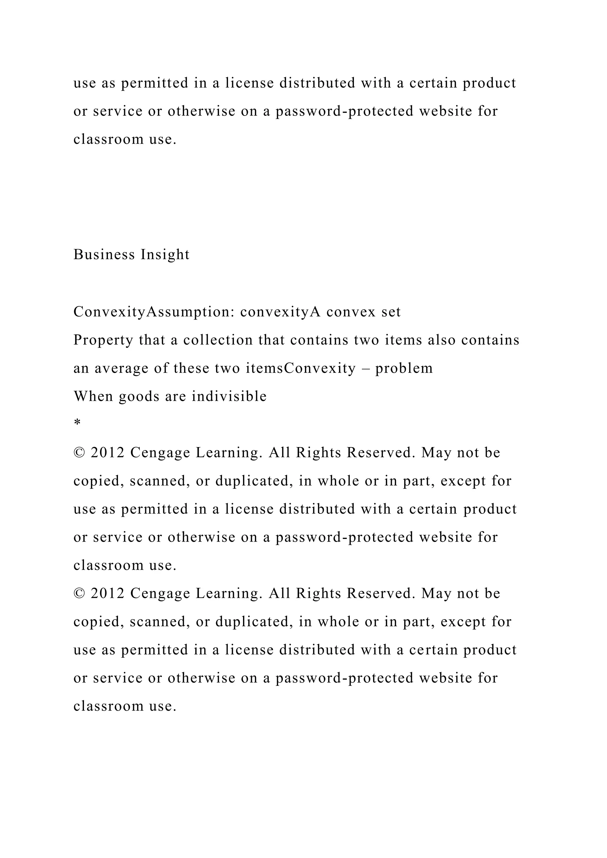 use as permitted in a license distributed with a certain product
or service or otherwise on a password-protected website for
classroom use.
Business Insight
ConvexityAssumption: convexityA convex set
Property that a collection that contains two items also contains
an average of these two itemsConvexity – problem
When goods are indivisible
*
© 2012 Cengage Learning. All Rights Reserved. May not be
copied, scanned, or duplicated, in whole or in part, except for
use as permitted in a license distributed with a certain product
or service or otherwise on a password-protected website for
classroom use.
© 2012 Cengage Learning. All Rights Reserved. May not be
copied, scanned, or duplicated, in whole or in part, except for
use as permitted in a license distributed with a certain product
or service or otherwise on a password-protected website for
classroom use.
 