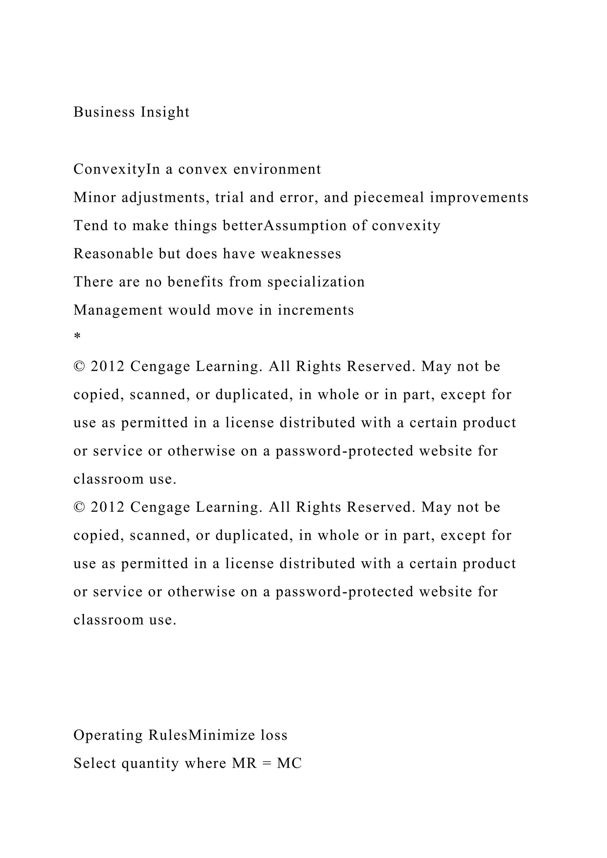 Business Insight
ConvexityIn a convex environment
Minor adjustments, trial and error, and piecemeal improvements
Tend to make things betterAssumption of convexity
Reasonable but does have weaknesses
There are no benefits from specialization
Management would move in increments
*
© 2012 Cengage Learning. All Rights Reserved. May not be
copied, scanned, or duplicated, in whole or in part, except for
use as permitted in a license distributed with a certain product
or service or otherwise on a password-protected website for
classroom use.
© 2012 Cengage Learning. All Rights Reserved. May not be
copied, scanned, or duplicated, in whole or in part, except for
use as permitted in a license distributed with a certain product
or service or otherwise on a password-protected website for
classroom use.
Operating RulesMinimize loss
Select quantity where MR = MC
 