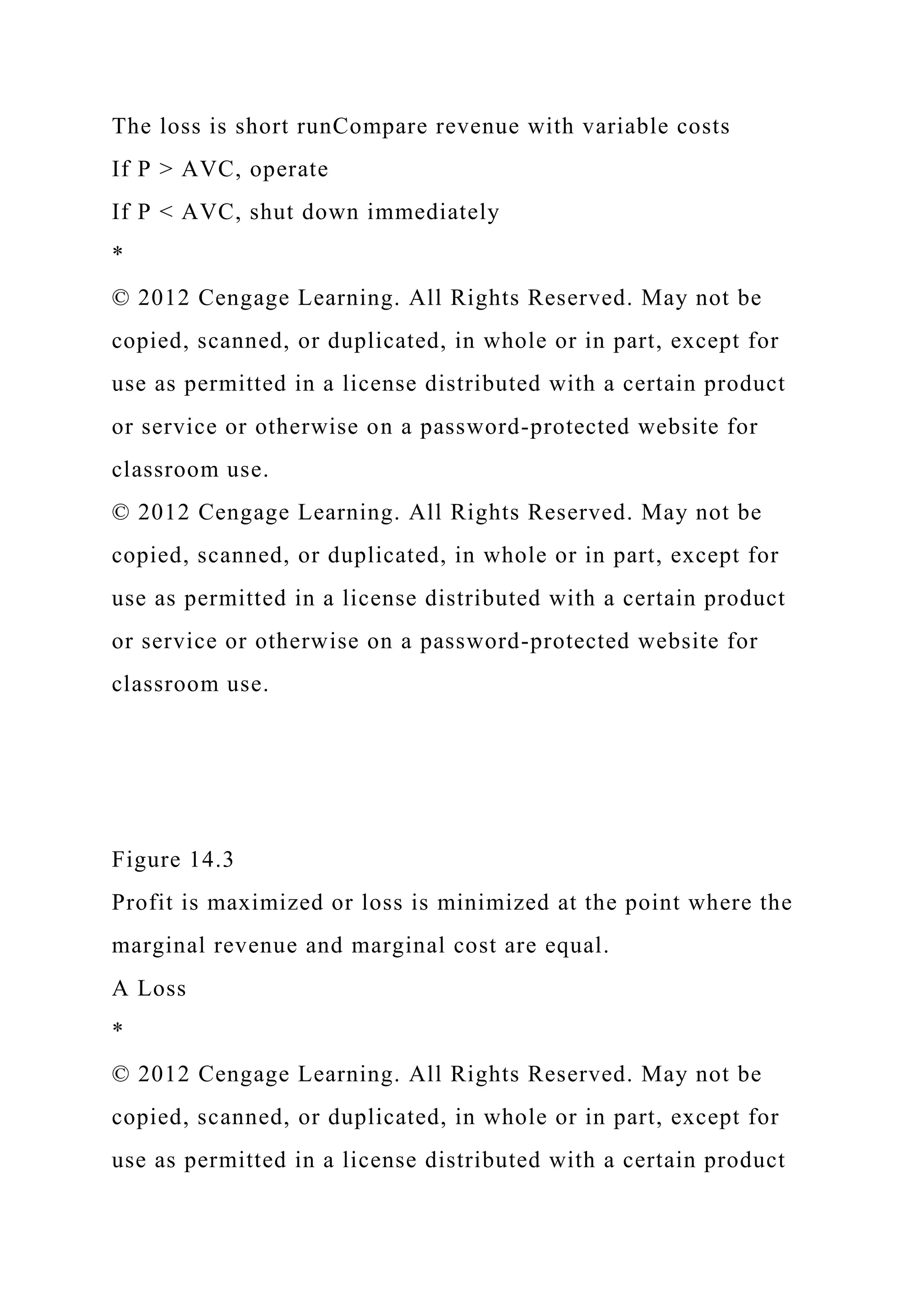 The loss is short runCompare revenue with variable costs
If P > AVC, operate
If P < AVC, shut down immediately
*
© 2012 Cengage Learning. All Rights Reserved. May not be
copied, scanned, or duplicated, in whole or in part, except for
use as permitted in a license distributed with a certain product
or service or otherwise on a password-protected website for
classroom use.
© 2012 Cengage Learning. All Rights Reserved. May not be
copied, scanned, or duplicated, in whole or in part, except for
use as permitted in a license distributed with a certain product
or service or otherwise on a password-protected website for
classroom use.
Figure 14.3
Profit is maximized or loss is minimized at the point where the
marginal revenue and marginal cost are equal.
A Loss
*
© 2012 Cengage Learning. All Rights Reserved. May not be
copied, scanned, or duplicated, in whole or in part, except for
use as permitted in a license distributed with a certain product
 