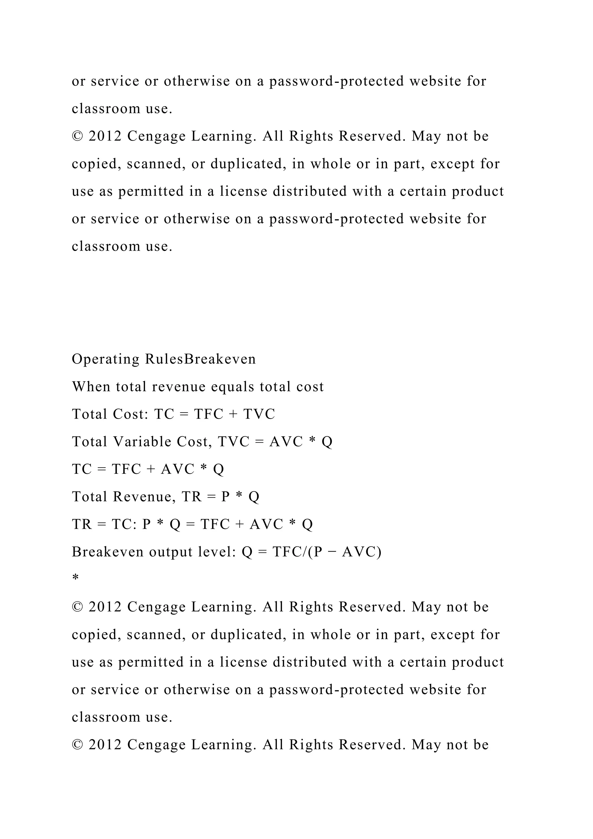 or service or otherwise on a password-protected website for
classroom use.
© 2012 Cengage Learning. All Rights Reserved. May not be
copied, scanned, or duplicated, in whole or in part, except for
use as permitted in a license distributed with a certain product
or service or otherwise on a password-protected website for
classroom use.
Operating RulesBreakeven
When total revenue equals total cost
Total Cost: TC = TFC + TVC
Total Variable Cost, TVC = AVC * Q
TC = TFC + AVC * Q
Total Revenue, TR = P * Q
TR = TC: P * Q = TFC + AVC * Q
Breakeven output level: Q = TFC/(P − AVC)
*
© 2012 Cengage Learning. All Rights Reserved. May not be
copied, scanned, or duplicated, in whole or in part, except for
use as permitted in a license distributed with a certain product
or service or otherwise on a password-protected website for
classroom use.
© 2012 Cengage Learning. All Rights Reserved. May not be
 