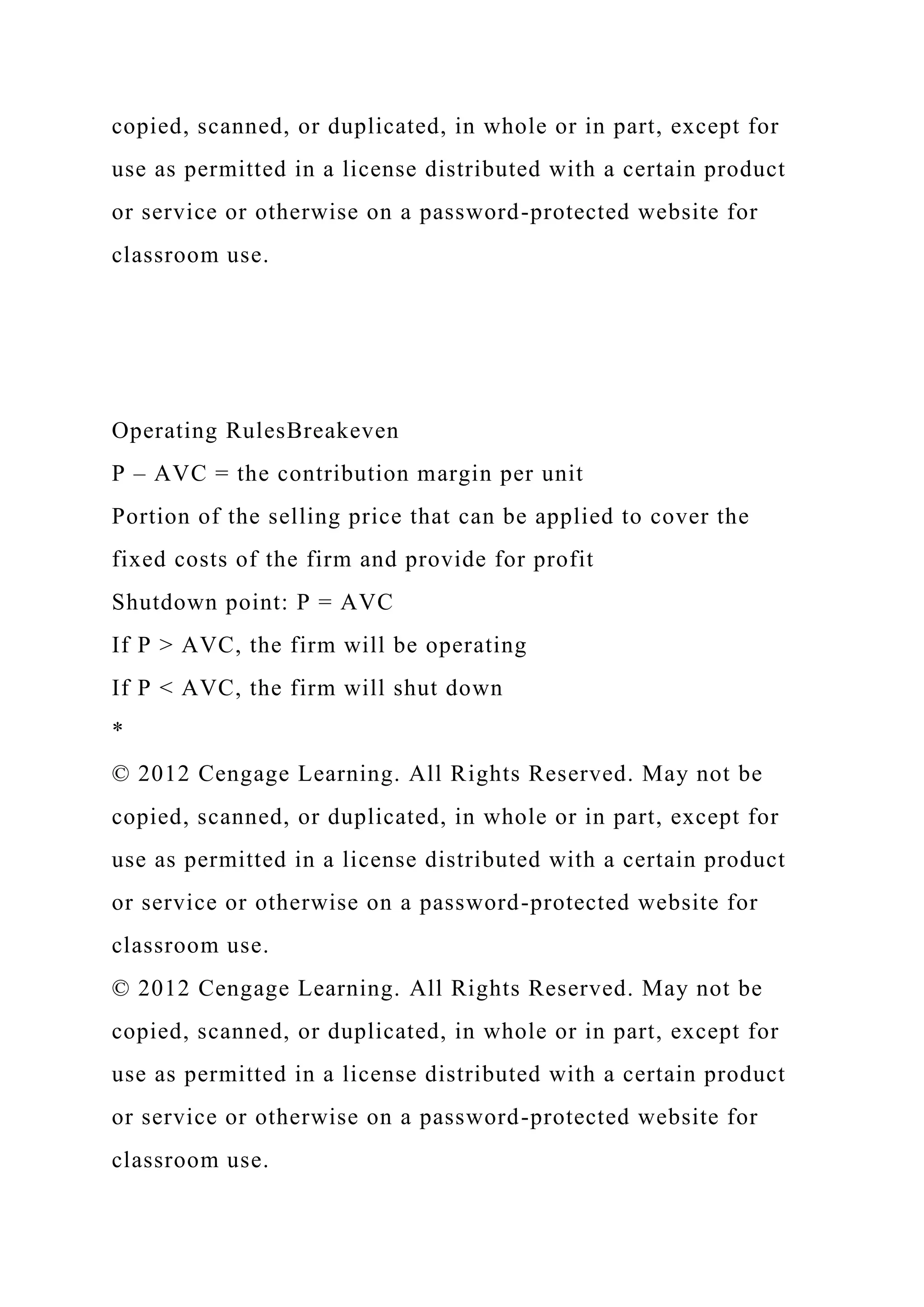 copied, scanned, or duplicated, in whole or in part, except for
use as permitted in a license distributed with a certain product
or service or otherwise on a password-protected website for
classroom use.
Operating RulesBreakeven
P – AVC = the contribution margin per unit
Portion of the selling price that can be applied to cover the
fixed costs of the firm and provide for profit
Shutdown point: P = AVC
If P > AVC, the firm will be operating
If P < AVC, the firm will shut down
*
© 2012 Cengage Learning. All Rights Reserved. May not be
copied, scanned, or duplicated, in whole or in part, except for
use as permitted in a license distributed with a certain product
or service or otherwise on a password-protected website for
classroom use.
© 2012 Cengage Learning. All Rights Reserved. May not be
copied, scanned, or duplicated, in whole or in part, except for
use as permitted in a license distributed with a certain product
or service or otherwise on a password-protected website for
classroom use.
 