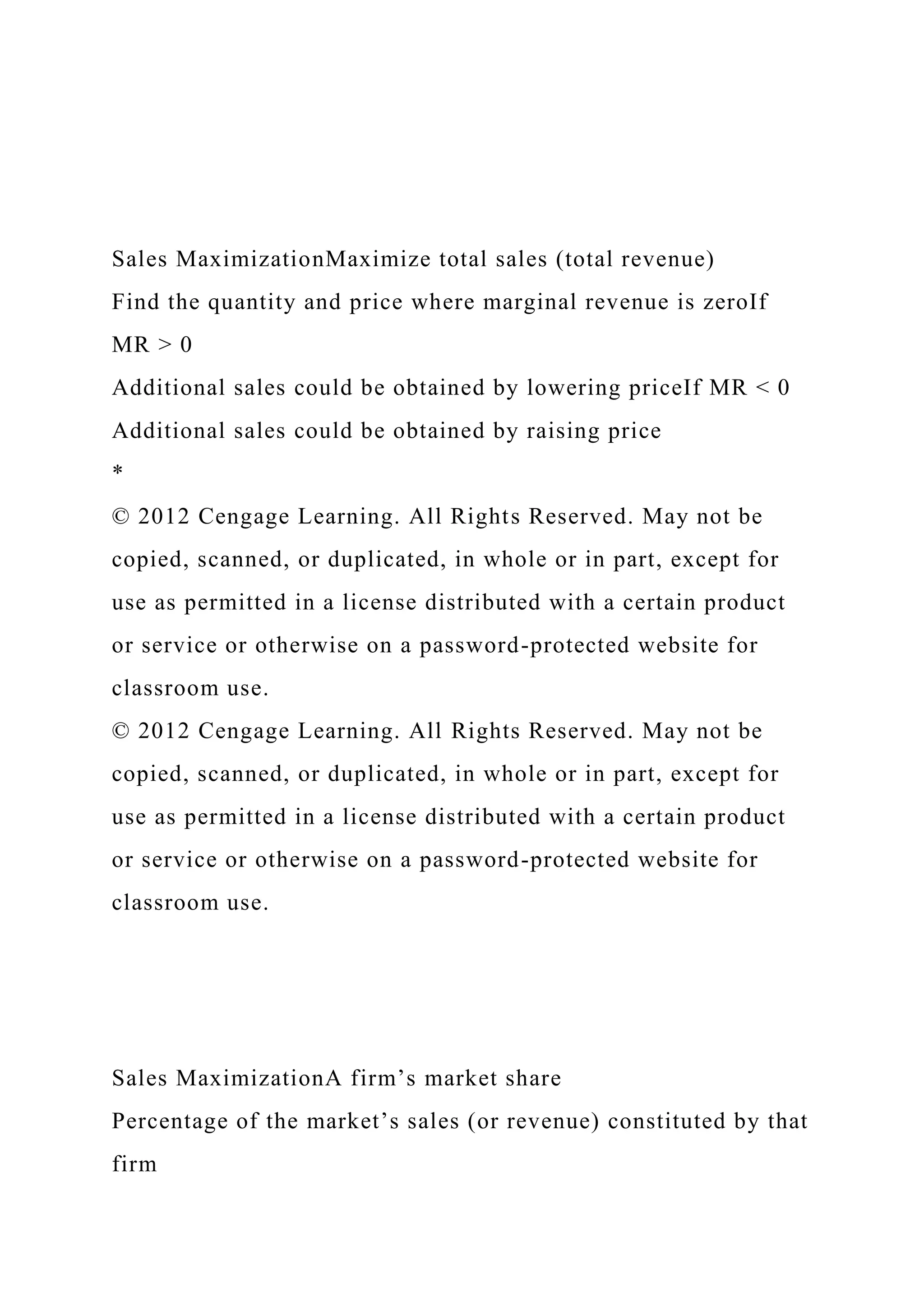 Sales MaximizationMaximize total sales (total revenue)
Find the quantity and price where marginal revenue is zeroIf
MR > 0
Additional sales could be obtained by lowering priceIf MR < 0
Additional sales could be obtained by raising price
*
© 2012 Cengage Learning. All Rights Reserved. May not be
copied, scanned, or duplicated, in whole or in part, except for
use as permitted in a license distributed with a certain product
or service or otherwise on a password-protected website for
classroom use.
© 2012 Cengage Learning. All Rights Reserved. May not be
copied, scanned, or duplicated, in whole or in part, except for
use as permitted in a license distributed with a certain product
or service or otherwise on a password-protected website for
classroom use.
Sales MaximizationA firm’s market share
Percentage of the market’s sales (or revenue) constituted by that
firm
 