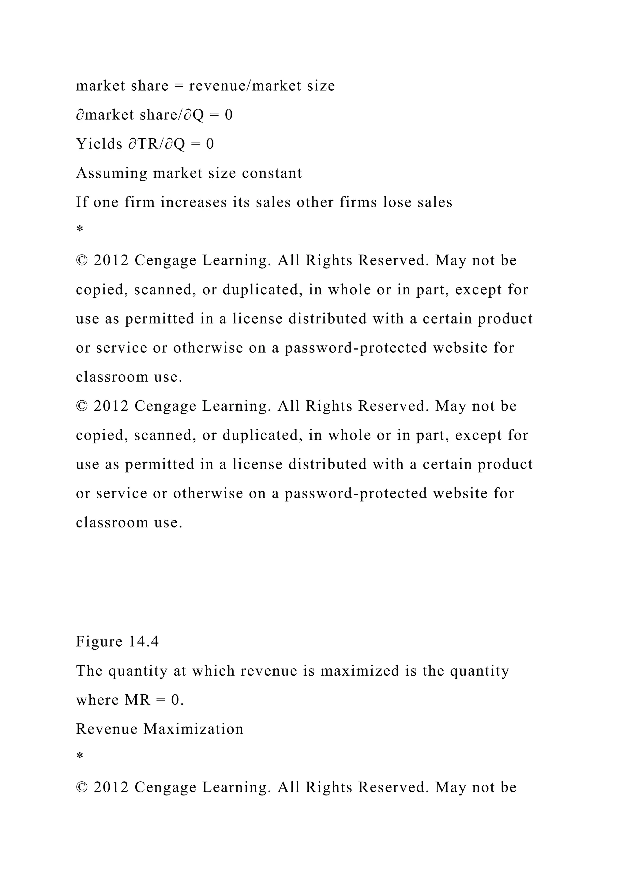 market share = revenue/market size
∂market share/∂Q = 0
Yields ∂TR/∂Q = 0
Assuming market size constant
If one firm increases its sales other firms lose sales
*
© 2012 Cengage Learning. All Rights Reserved. May not be
copied, scanned, or duplicated, in whole or in part, except for
use as permitted in a license distributed with a certain product
or service or otherwise on a password-protected website for
classroom use.
© 2012 Cengage Learning. All Rights Reserved. May not be
copied, scanned, or duplicated, in whole or in part, except for
use as permitted in a license distributed with a certain product
or service or otherwise on a password-protected website for
classroom use.
Figure 14.4
The quantity at which revenue is maximized is the quantity
where MR = 0.
Revenue Maximization
*
© 2012 Cengage Learning. All Rights Reserved. May not be
 