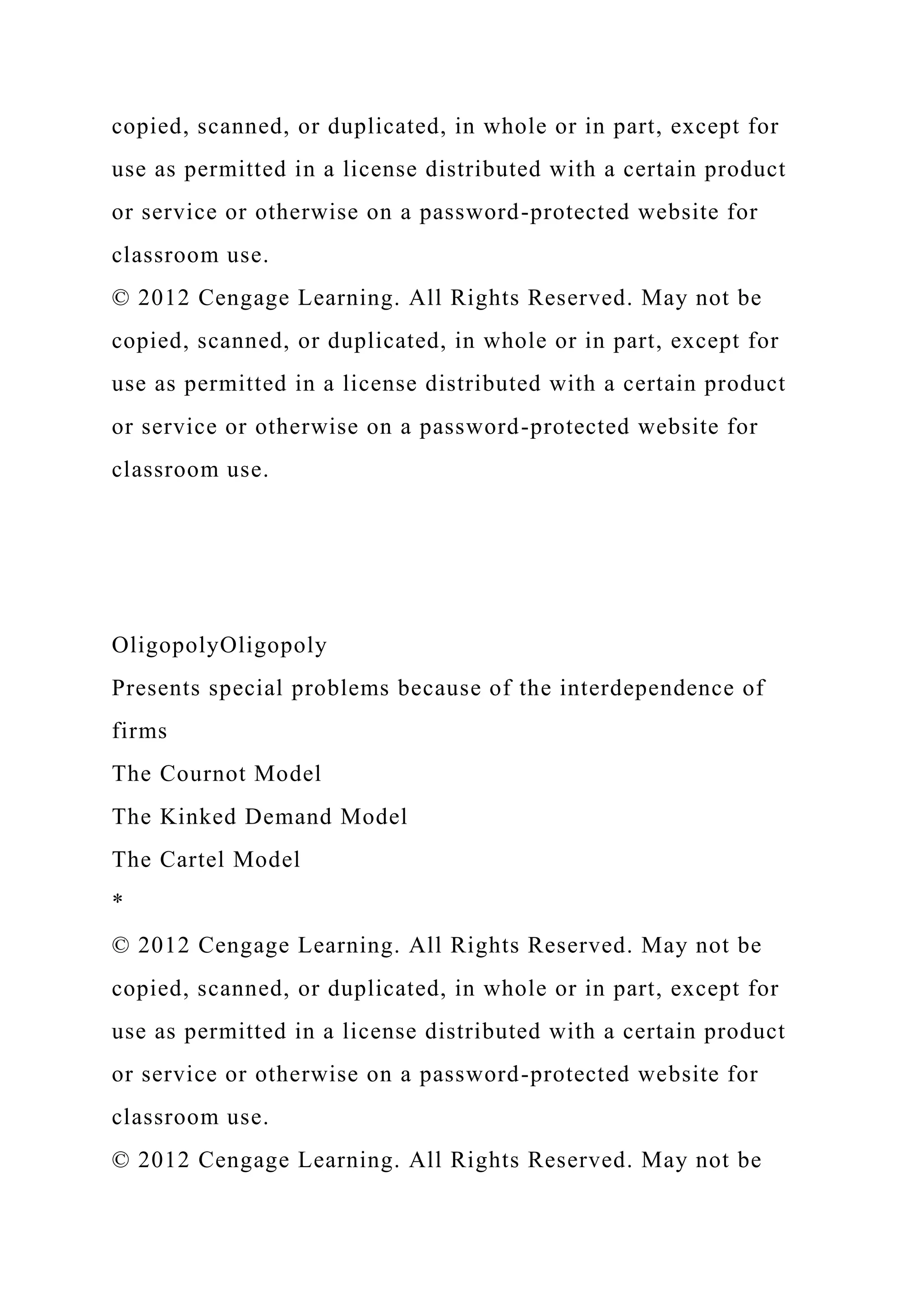 copied, scanned, or duplicated, in whole or in part, except for
use as permitted in a license distributed with a certain product
or service or otherwise on a password-protected website for
classroom use.
© 2012 Cengage Learning. All Rights Reserved. May not be
copied, scanned, or duplicated, in whole or in part, except for
use as permitted in a license distributed with a certain product
or service or otherwise on a password-protected website for
classroom use.
OligopolyOligopoly
Presents special problems because of the interdependence of
firms
The Cournot Model
The Kinked Demand Model
The Cartel Model
*
© 2012 Cengage Learning. All Rights Reserved. May not be
copied, scanned, or duplicated, in whole or in part, except for
use as permitted in a license distributed with a certain product
or service or otherwise on a password-protected website for
classroom use.
© 2012 Cengage Learning. All Rights Reserved. May not be
 