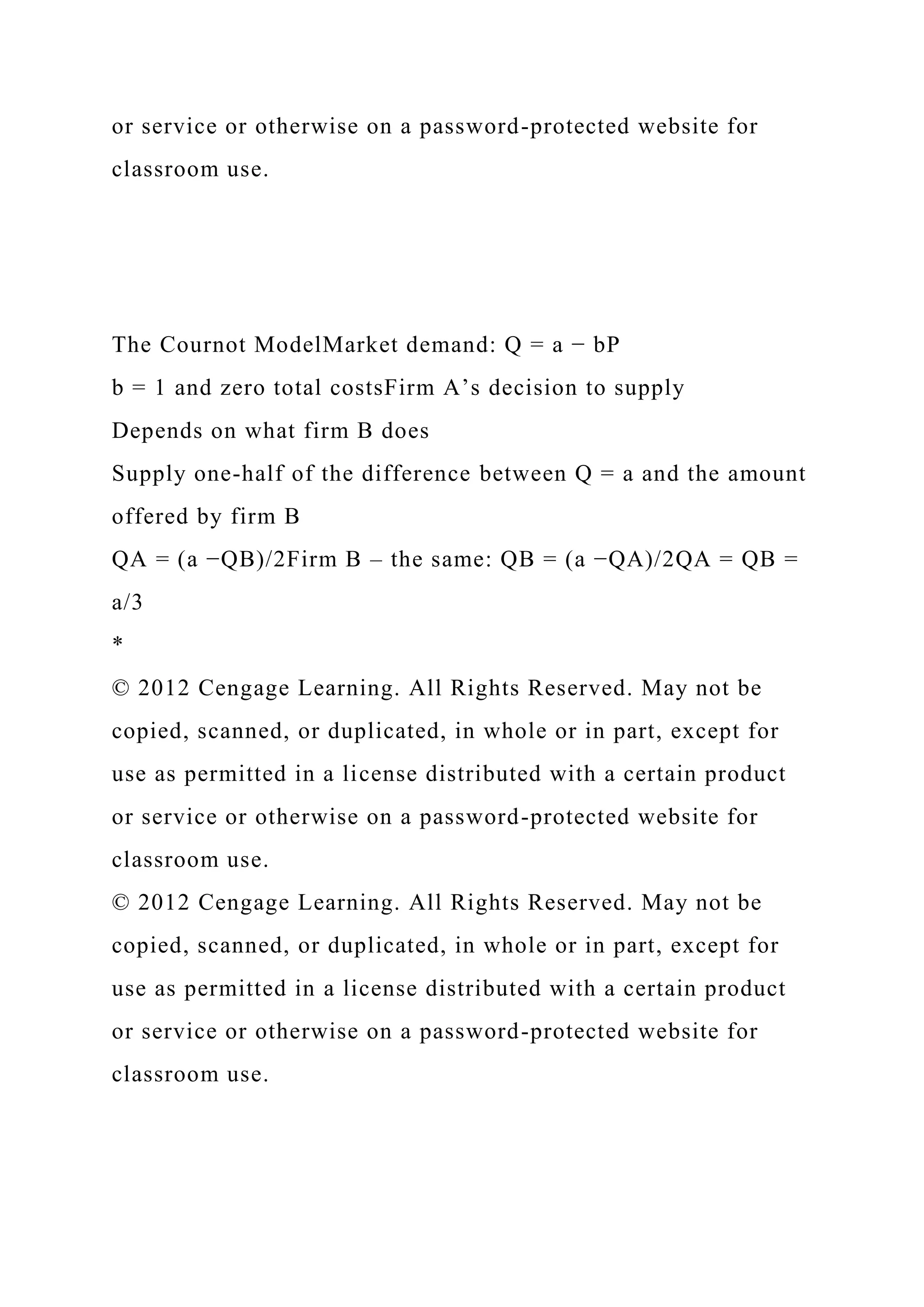 or service or otherwise on a password-protected website for
classroom use.
The Cournot ModelMarket demand: Q = a − bP
b = 1 and zero total costsFirm A’s decision to supply
Depends on what firm B does
Supply one-half of the difference between Q = a and the amount
offered by firm B
QA = (a −QB)/2Firm B – the same: QB = (a −QA)/2QA = QB =
a/3
*
© 2012 Cengage Learning. All Rights Reserved. May not be
copied, scanned, or duplicated, in whole or in part, except for
use as permitted in a license distributed with a certain product
or service or otherwise on a password-protected website for
classroom use.
© 2012 Cengage Learning. All Rights Reserved. May not be
copied, scanned, or duplicated, in whole or in part, except for
use as permitted in a license distributed with a certain product
or service or otherwise on a password-protected website for
classroom use.
 