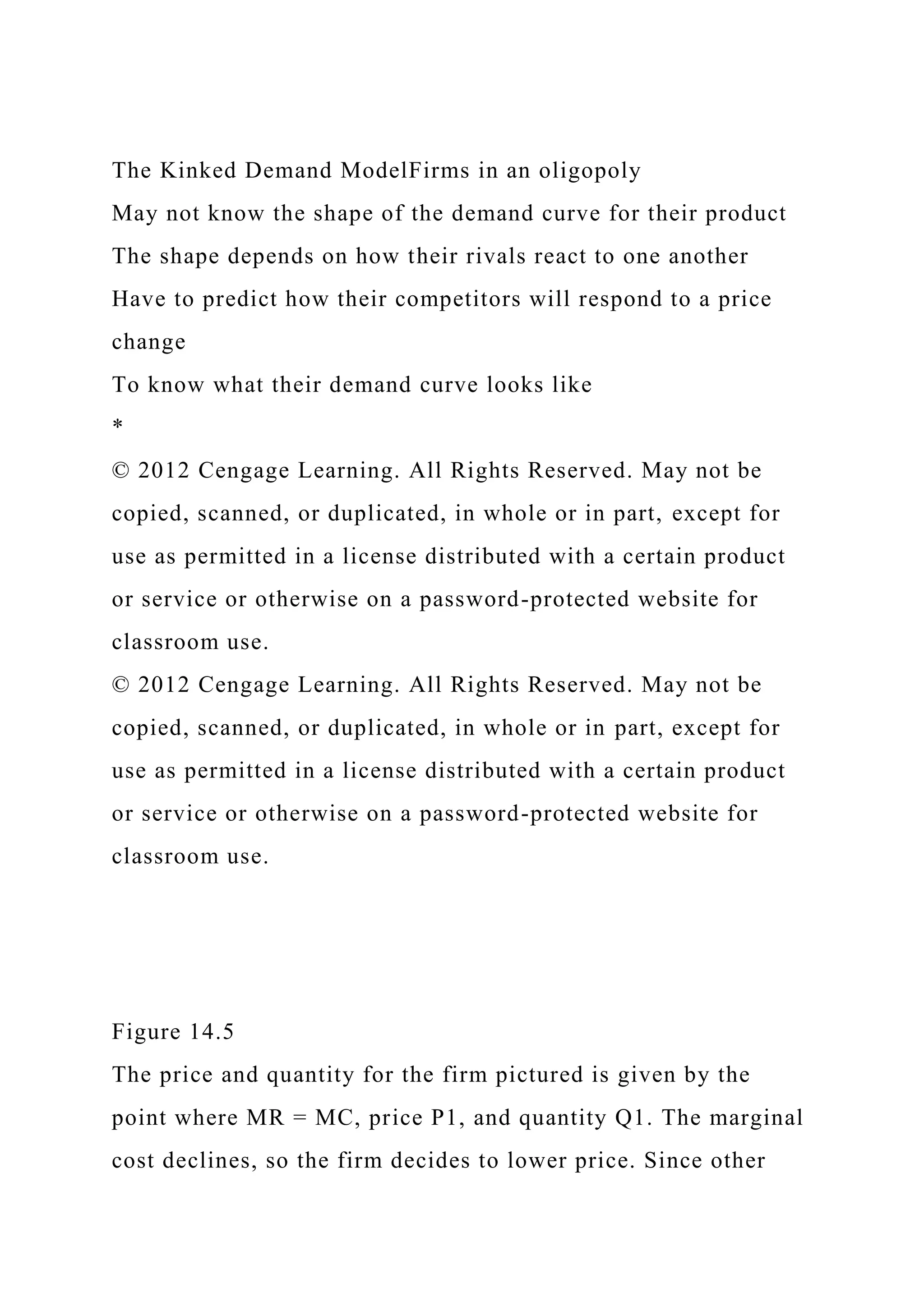 The Kinked Demand ModelFirms in an oligopoly
May not know the shape of the demand curve for their product
The shape depends on how their rivals react to one another
Have to predict how their competitors will respond to a price
change
To know what their demand curve looks like
*
© 2012 Cengage Learning. All Rights Reserved. May not be
copied, scanned, or duplicated, in whole or in part, except for
use as permitted in a license distributed with a certain product
or service or otherwise on a password-protected website for
classroom use.
© 2012 Cengage Learning. All Rights Reserved. May not be
copied, scanned, or duplicated, in whole or in part, except for
use as permitted in a license distributed with a certain product
or service or otherwise on a password-protected website for
classroom use.
Figure 14.5
The price and quantity for the firm pictured is given by the
point where MR = MC, price P1, and quantity Q1. The marginal
cost declines, so the firm decides to lower price. Since other
 