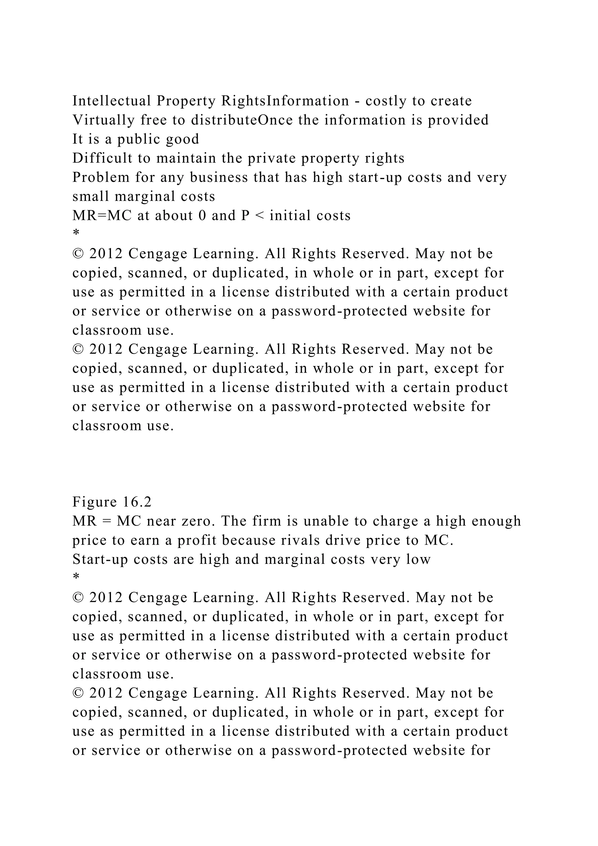 Intellectual Property RightsInformation - costly to create
Virtually free to distributeOnce the information is provided
It is a public good
Difficult to maintain the private property rights
Problem for any business that has high start-up costs and very
small marginal costs
MR=MC at about 0 and P < initial costs
*
© 2012 Cengage Learning. All Rights Reserved. May not be
copied, scanned, or duplicated, in whole or in part, except for
use as permitted in a license distributed with a certain product
or service or otherwise on a password-protected website for
classroom use.
© 2012 Cengage Learning. All Rights Reserved. May not be
copied, scanned, or duplicated, in whole or in part, except for
use as permitted in a license distributed with a certain product
or service or otherwise on a password-protected website for
classroom use.
Figure 16.2
MR = MC near zero. The firm is unable to charge a high enough
price to earn a profit because rivals drive price to MC.
Start-up costs are high and marginal costs very low
*
© 2012 Cengage Learning. All Rights Reserved. May not be
copied, scanned, or duplicated, in whole or in part, except for
use as permitted in a license distributed with a certain product
or service or otherwise on a password-protected website for
classroom use.
© 2012 Cengage Learning. All Rights Reserved. May not be
copied, scanned, or duplicated, in whole or in part, except for
use as permitted in a license distributed with a certain product
or service or otherwise on a password-protected website for
 