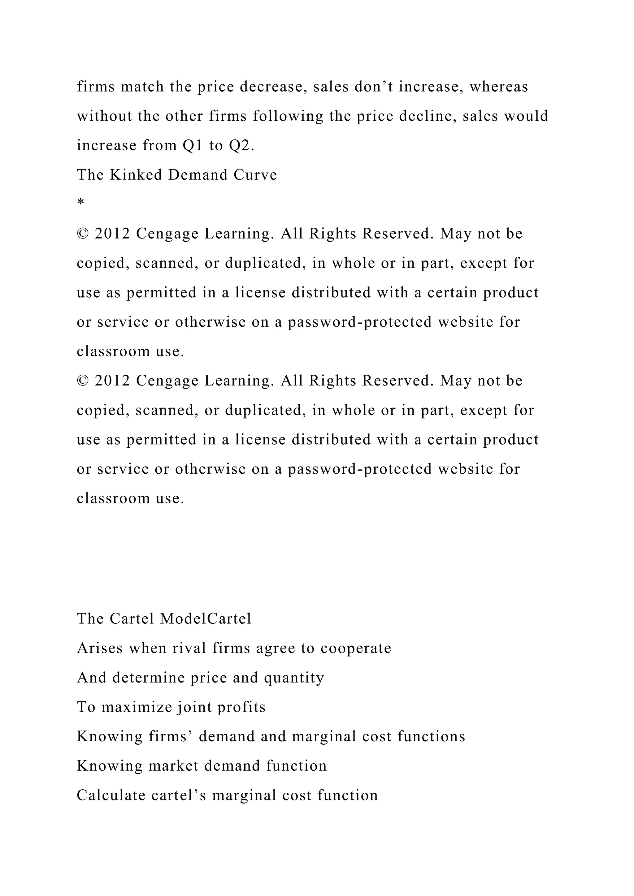 firms match the price decrease, sales don’t increase, whereas
without the other firms following the price decline, sales would
increase from Q1 to Q2.
The Kinked Demand Curve
*
© 2012 Cengage Learning. All Rights Reserved. May not be
copied, scanned, or duplicated, in whole or in part, except for
use as permitted in a license distributed with a certain product
or service or otherwise on a password-protected website for
classroom use.
© 2012 Cengage Learning. All Rights Reserved. May not be
copied, scanned, or duplicated, in whole or in part, except for
use as permitted in a license distributed with a certain product
or service or otherwise on a password-protected website for
classroom use.
The Cartel ModelCartel
Arises when rival firms agree to cooperate
And determine price and quantity
To maximize joint profits
Knowing firms’ demand and marginal cost functions
Knowing market demand function
Calculate cartel’s marginal cost function
 