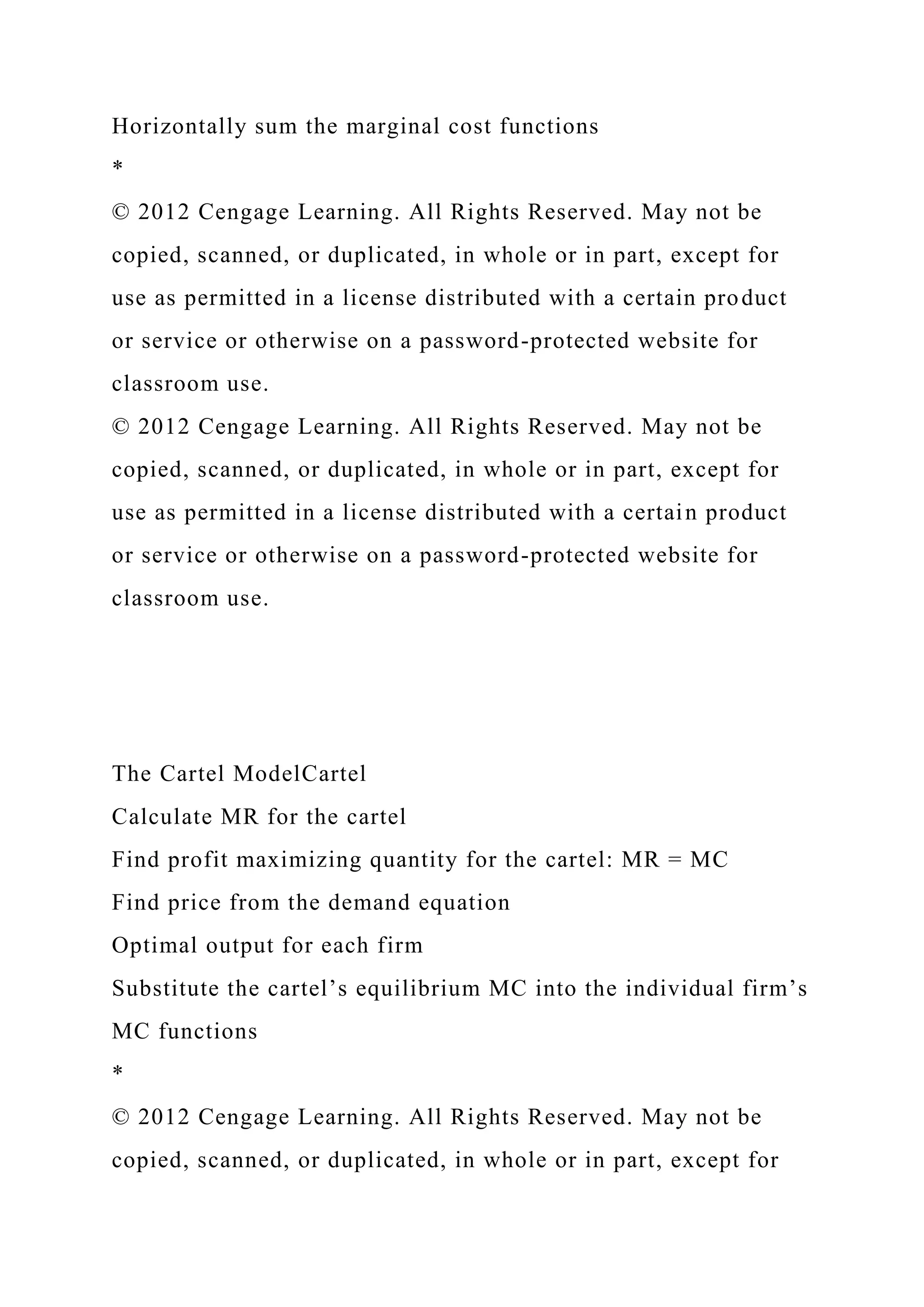 Horizontally sum the marginal cost functions
*
© 2012 Cengage Learning. All Rights Reserved. May not be
copied, scanned, or duplicated, in whole or in part, except for
use as permitted in a license distributed with a certain product
or service or otherwise on a password-protected website for
classroom use.
© 2012 Cengage Learning. All Rights Reserved. May not be
copied, scanned, or duplicated, in whole or in part, except for
use as permitted in a license distributed with a certain product
or service or otherwise on a password-protected website for
classroom use.
The Cartel ModelCartel
Calculate MR for the cartel
Find profit maximizing quantity for the cartel: MR = MC
Find price from the demand equation
Optimal output for each firm
Substitute the cartel’s equilibrium MC into the individual firm’s
MC functions
*
© 2012 Cengage Learning. All Rights Reserved. May not be
copied, scanned, or duplicated, in whole or in part, except for
 