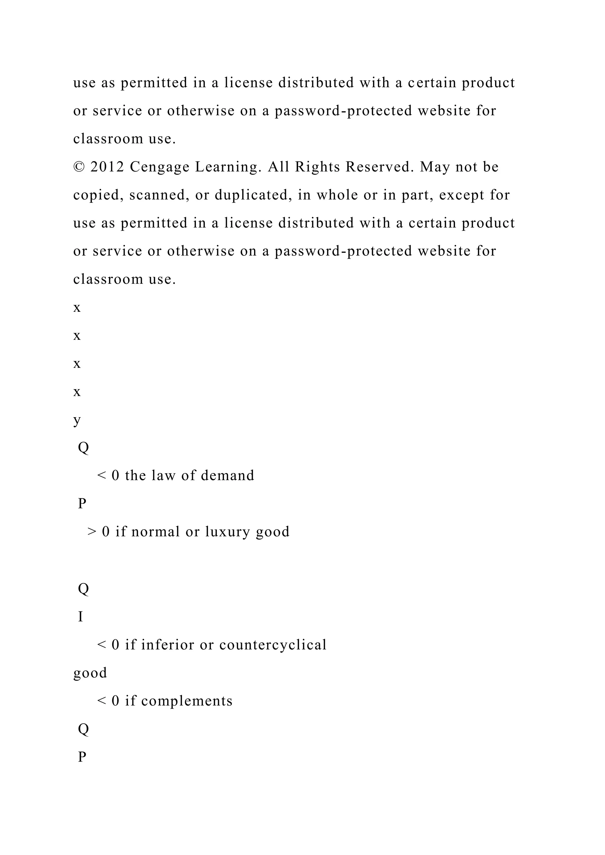use as permitted in a license distributed with a certain product
or service or otherwise on a password-protected website for
classroom use.
© 2012 Cengage Learning. All Rights Reserved. May not be
copied, scanned, or duplicated, in whole or in part, except for
use as permitted in a license distributed with a certain product
or service or otherwise on a password-protected website for
classroom use.
x
x
x
x
y
Q
< 0 the law of demand
P
> 0 if normal or luxury good
Q
I
< 0 if inferior or countercyclical
good
< 0 if complements
Q
P
 