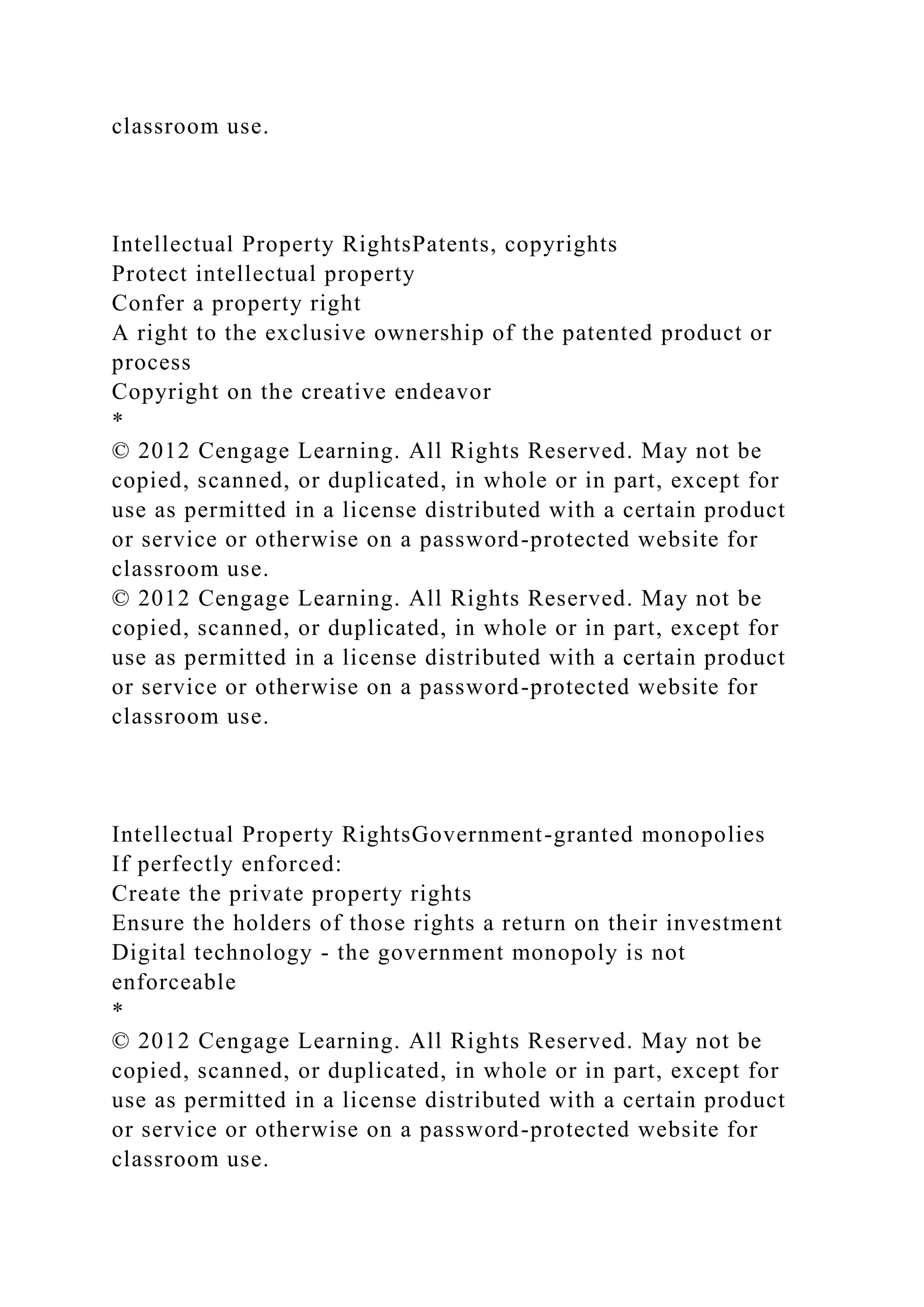 classroom use.
Intellectual Property RightsPatents, copyrights
Protect intellectual property
Confer a property right
A right to the exclusive ownership of the patented product or
process
Copyright on the creative endeavor
*
© 2012 Cengage Learning. All Rights Reserved. May not be
copied, scanned, or duplicated, in whole or in part, except for
use as permitted in a license distributed with a certain product
or service or otherwise on a password-protected website for
classroom use.
© 2012 Cengage Learning. All Rights Reserved. May not be
copied, scanned, or duplicated, in whole or in part, except for
use as permitted in a license distributed with a certain product
or service or otherwise on a password-protected website for
classroom use.
Intellectual Property RightsGovernment-granted monopolies
If perfectly enforced:
Create the private property rights
Ensure the holders of those rights a return on their investment
Digital technology - the government monopoly is not
enforceable
*
© 2012 Cengage Learning. All Rights Reserved. May not be
copied, scanned, or duplicated, in whole or in part, except for
use as permitted in a license distributed with a certain product
or service or otherwise on a password-protected website for
classroom use.
 