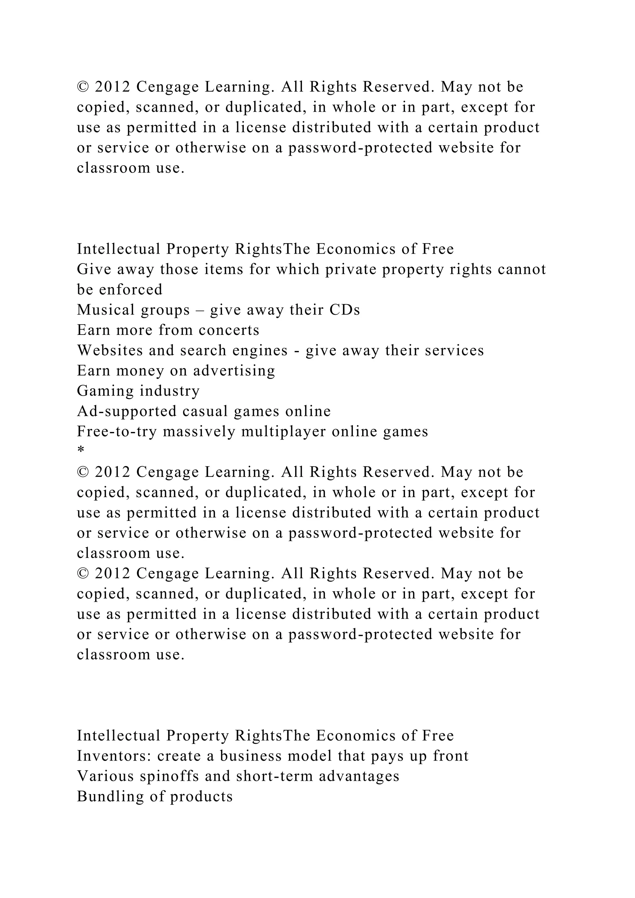 © 2012 Cengage Learning. All Rights Reserved. May not be
copied, scanned, or duplicated, in whole or in part, except for
use as permitted in a license distributed with a certain product
or service or otherwise on a password-protected website for
classroom use.
Intellectual Property RightsThe Economics of Free
Give away those items for which private property rights cannot
be enforced
Musical groups – give away their CDs
Earn more from concerts
Websites and search engines - give away their services
Earn money on advertising
Gaming industry
Ad-supported casual games online
Free-to-try massively multiplayer online games
*
© 2012 Cengage Learning. All Rights Reserved. May not be
copied, scanned, or duplicated, in whole or in part, except for
use as permitted in a license distributed with a certain product
or service or otherwise on a password-protected website for
classroom use.
© 2012 Cengage Learning. All Rights Reserved. May not be
copied, scanned, or duplicated, in whole or in part, except for
use as permitted in a license distributed with a certain product
or service or otherwise on a password-protected website for
classroom use.
Intellectual Property RightsThe Economics of Free
Inventors: create a business model that pays up front
Various spinoffs and short-term advantages
Bundling of products
 