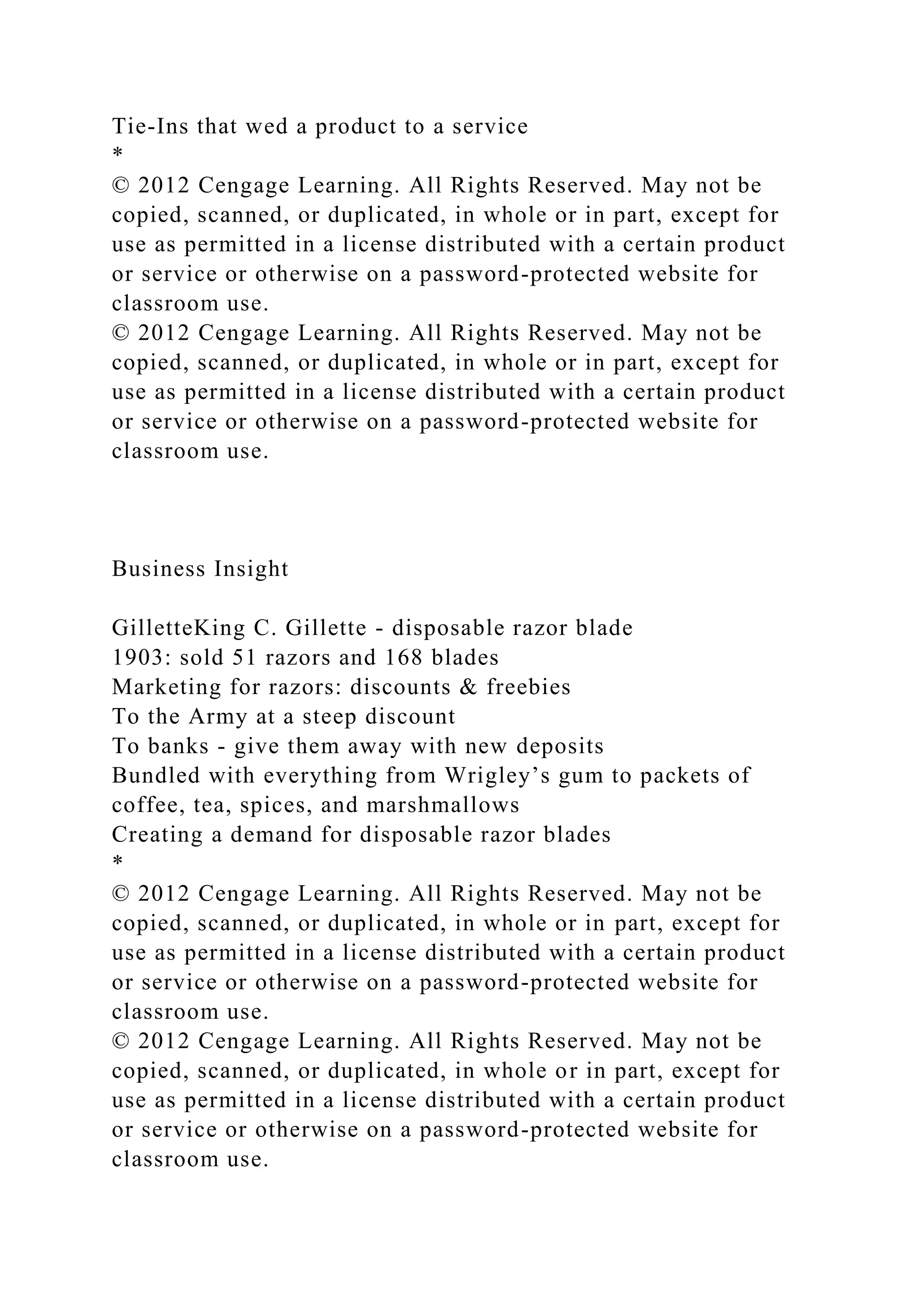 Tie-Ins that wed a product to a service
*
© 2012 Cengage Learning. All Rights Reserved. May not be
copied, scanned, or duplicated, in whole or in part, except for
use as permitted in a license distributed with a certain product
or service or otherwise on a password-protected website for
classroom use.
© 2012 Cengage Learning. All Rights Reserved. May not be
copied, scanned, or duplicated, in whole or in part, except for
use as permitted in a license distributed with a certain product
or service or otherwise on a password-protected website for
classroom use.
Business Insight
GilletteKing C. Gillette - disposable razor blade
1903: sold 51 razors and 168 blades
Marketing for razors: discounts & freebies
To the Army at a steep discount
To banks - give them away with new deposits
Bundled with everything from Wrigley’s gum to packets of
coffee, tea, spices, and marshmallows
Creating a demand for disposable razor blades
*
© 2012 Cengage Learning. All Rights Reserved. May not be
copied, scanned, or duplicated, in whole or in part, except for
use as permitted in a license distributed with a certain product
or service or otherwise on a password-protected website for
classroom use.
© 2012 Cengage Learning. All Rights Reserved. May not be
copied, scanned, or duplicated, in whole or in part, except for
use as permitted in a license distributed with a certain product
or service or otherwise on a password-protected website for
classroom use.
 