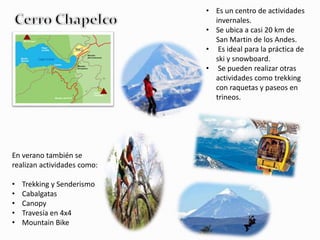 • Es un centro de actividades 
invernales. 
• Se ubica a casi 20 km de 
San Martin de los Andes. 
• Es ideal para la práctica de 
ski y snowboard. 
• Se pueden realizar otras 
actividades como trekking 
con raquetas y paseos en 
trineos. 
En verano también se 
realizan actividades como: 
• Trekking y Senderismo 
• Cabalgatas 
• Canopy 
• Travesía en 4x4 
• Mountain Bike 
 