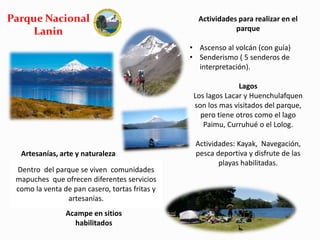 Parque Nacional 
Lanin 
Actividades para realizar en el 
parque 
• Ascenso al volcán (con guía) 
• Senderismo ( 5 senderos de 
interpretación). 
Lagos 
Los lagos Lacar y Huenchulafquen 
son los mas visitados del parque, 
pero tiene otros como el lago 
Paimu, Curruhué o el Lolog. 
Actividades: Kayak, Navegación, 
pesca deportiva y disfrute de las 
playas habilitadas. 
Artesanías, arte y naturaleza 
Dentro del parque se viven comunidades 
mapuches que ofrecen diferentes servicios 
como la venta de pan casero, tortas fritas y 
artesanías. 
Acampe en sitios 
habilitados 
 