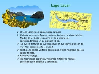 Lago Lacar 
 El Lago Lácar es un lago de origen glaciar. 
 Ubicado dentro del Parque Nacional Lanin, en la ciudad de San 
Martín de los Andes, su ancho es de 2 kilómetros 
aproximadamente , y su largo de 23 km. 
 Se puede disfrutar de sus frías aguas en sus playas que son de 
muy fácil acceso desde la ciudad. 
 También se puede visitar la península de Yuco y navegar por las 
aguas del lago. 
 Kayak y Canotaje. 
 Practicar pesca deportiva, visitar los miradores, realizar 
excursiones en bicicleta y caminatas. 
 