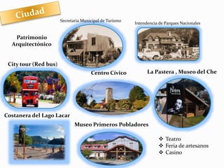 Centro Cívico 
Intendencia de Parques Nacionales 
La Pastera , Museo del Che 
Museo Primeros Pobladores 
Patrimonio 
Arquitectónico 
City tour (Red bus) 
Costanera del Lago Lacar 
 Teatro 
 Feria de artesanos 
 Casino 
Secretaria Municipal de Turismo 
 