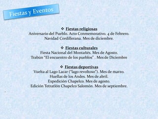 Fiestas religiosas 
Aniversario del Pueblo. Acto Conmemorativo. 4 de Febrero. 
Navidad Cordillerana. Mes de diciembre. 
 Fiestas culturales 
Fiesta Nacional del Montañés. Mes de Agosto. 
Trabún “El encuentro de los pueblos” . Mes de Diciembre 
 Fiestas deportivas 
Vuelta al Lago Lacar (“lago revoltoso”). Mes de marzo. 
Huellas de los Andes. Mes de abril. 
Expedición Chapelco. Mes de agosto. 
Edición Tetratlón Chapelco Salomón. Mes de septiembre. 
. 
 