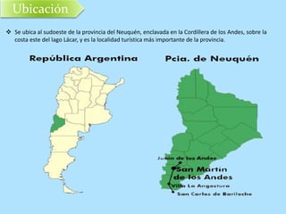 Ubicación 
 Se ubica al sudoeste de la provincia del Neuquén, enclavada en la Cordillera de los Andes, sobre la 
costa este del lago Lácar, y es la localidad turística más importante de la provincia. 
 