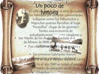 Un poco de 
historia 
• El valle en donde hoy se sitúa la ciudad 
fue habitado por distintas comunidades 
indígenas como los Pehuenches y 
Mapuches quienes llamaban al lugar 
“Pucaullué” (lugar de las gaviotas). 
Tenían una economía de 
autoabastecimiento , eran cazadores y 
• San Martín de los Andes fue fundada el 4 
recolectores. 
de febrero de 1898 por el Coronel 
• Fue unCae lCesotminoar cPaé raegzrícola-ganadera y 
forestal. 
• Sus primeros habitantes fueron 
• En el añoin 1m93ig7r saen tceres ae uelr oPpaerqous ey Nchaiclieonnoasl L. anín. 
• En el año 1963 se instala el primer 
medio de elevación en el Cerro 
Chapelco. 
 
