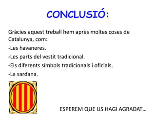 CONCLUSIÓ:
Gràcies aquest treball hem après moltes coses de
Catalunya, com:
-Les havaneres.
-Les parts del vestit tradicional.
-Els diferents símbols tradicionals i oficials.
-La sardana.
ESPEREM QUE US HAGI AGRADAT…
 