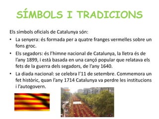 SÍMBOLS I TRADICIONS
Els símbols oficials de Catalunya són:
• La senyera: és formada per a quatre franges vermelles sobre un
fons groc.
• Els segadors: és l’himne nacional de Catalunya, la lletra és de
l’any 1899, i està basada en una cançó popular que relatava els
fets de la guerra dels segadors, de l’any 1640.
• La diada nacional: se celebra l’11 de setembre. Commemora un
fet històric, quan l’any 1714 Catalunya va perdre les institucions
i l’autogovern.
 