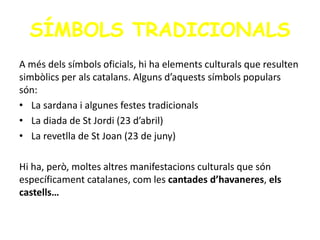 SÍMBOLS TRADICIONALS
A més dels símbols oficials, hi ha elements culturals que resulten
simbòlics per als catalans. Alguns d’aquests símbols populars
són:
• La sardana i algunes festes tradicionals
• La diada de St Jordi (23 d’abril)
• La revetlla de St Joan (23 de juny)
Hi ha, però, moltes altres manifestacions culturals que són
específicament catalanes, com les cantades d’havaneres, els
castells…
 