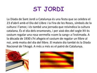 ST JORDI
La Diada de Sant Jordi a Catalunya és una festa que se celebra el
23 d'abril amb el Dia del Llibre i la Fira de les Roses, símbols de la
cultura i l'amor, i és també una jornada que reivindica la cultura
catalana. És el dia dels enamorats, i per això des del segle XV és
costum regalar una rosa vermella «com la sang» a l'estimada. A
la dècada de 1930 s'hi afegeix el costum de regalar un llibre al
noi, amb motiu del dia del llibre. El mateix dia també és la Diada
Nacional de l'Aragó. A més a més es el patró de Catalunya.
 