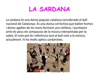 LA SARDANA
La sardana és una dansa popular catalana considerada el ball
nacional de Catalunya. És una dansa col·lectiva que ballen homes
i dones agafats de les mans formant una rotllana, i puntejant
amb els peus els compassos de la música interpretada per la
cobla. El nom pot fer referència tant al ball com a la música,
actualment hi ha molts aplecs sardanistes.
 