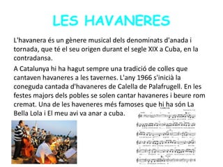 LES HAVANERES
L'havanera és un gènere musical dels denominats d'anada i
tornada, que té el seu origen durant el segle XIX a Cuba, en la
contradansa.
A Catalunya hi ha hagut sempre una tradició de colles que
cantaven havaneres a les tavernes. L'any 1966 s'inicià la
coneguda cantada d'havaneres de Calella de Palafrugell. En les
festes majors dels pobles se solen cantar havaneres i beure rom
cremat. Una de les haveneres més famoses que hi ha són La
Bella Lola i El meu avi va anar a cuba.
 