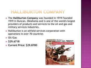     Halliburton Company The Halliburton Company was founded in 1919 Founded 1919 in Duncan, Oklahoma and is one of the world's largest providers of products and services to the oil and gas and military services industries.Halliburton is an oilfield services corporation with operations in over 70 countriesOil/Gas$29.6718 Current Price: $29.8700