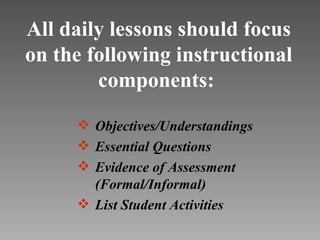 All daily lessons should focus
on the following instructional
        components:

      Objectives/Understandings
      Essential Questions
      Evidence of Assessment
       (Formal/Informal)
      List Student Activities
 