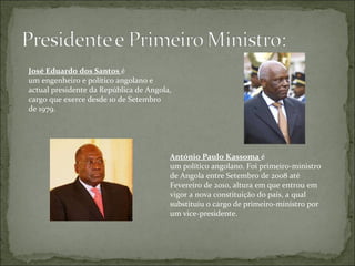 José Eduardo dos Santos   é um engenheiro e político angolano e  actual presidente da República de Angola, cargo que exerce desde 10 de Setembro de 1979. António Paulo Kassoma   é um político angolano. Foi primeiro-ministro de Angola entre Setembro de 2008 até Fevereiro de 2010, altura em que entrou em vigor a nova constituição do país, a qual substituiu o cargo de primeiro-ministro por um vice-presidente. 