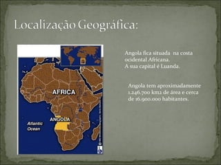 Angola fica situada  na costa ocidental Africana. A sua capital é Luanda. Angola tem aproximadamente 1.246.700 km2 de área e cerca de 16.900.000 habitantes. 