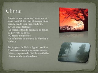 Angola, apesar de se encontrar numa zona tropical, tem um clima que não é caracterizado  por essa condição, devido a três factores: A corrente fria de Benguela ao longo da parte sul da costa. O relevo no interior. A influência do deserto do Namibe a sudeste. Em Angola, de Maio a Agosto, o clima é mais seco e com temperaturas mais baixas, enquanto de Outubro a Abril o clima é de chuva abundante.  